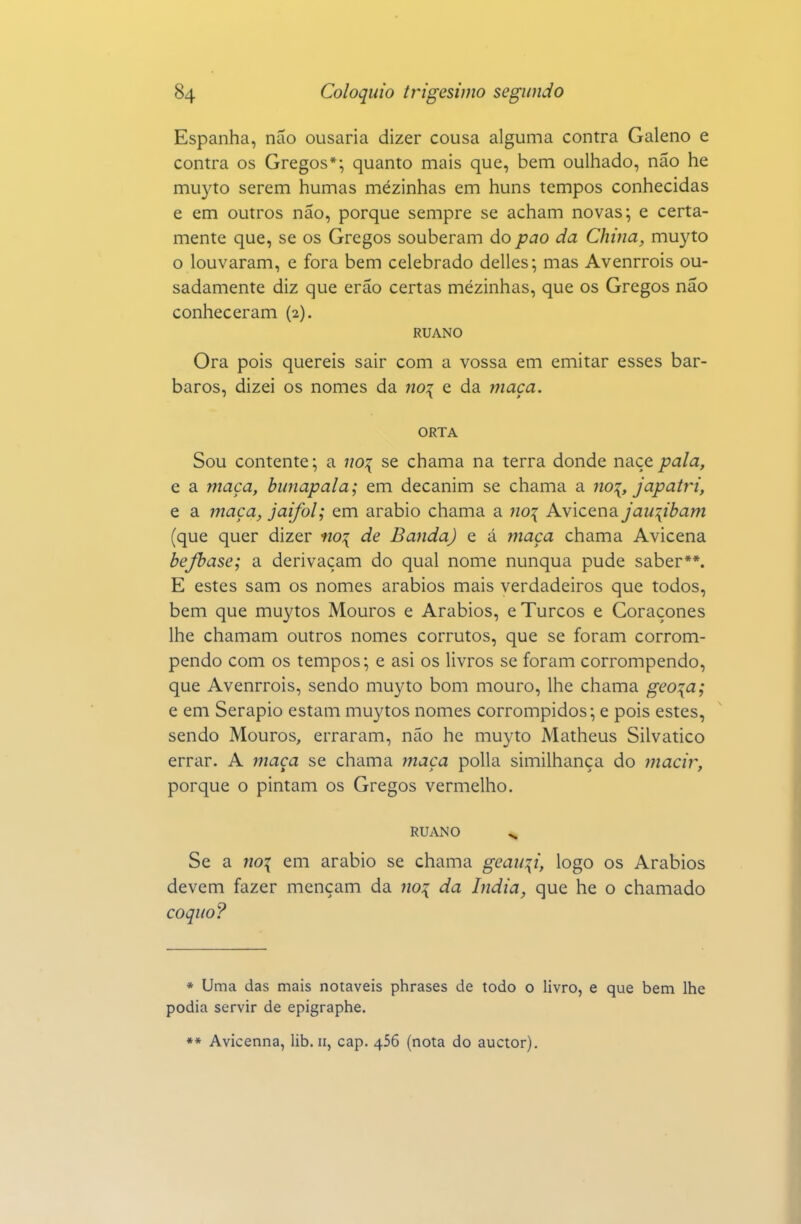 Espanha, não ousaria dizer cousa alguma contra Galeno e contra os Gregos*; quanto mais que, bem oulhado, não he muyto serem humas mezinhas em huns tempos conhecidas e em outros não, porque sempre se acham novas; e certa- mente que, se os Gregos souberam do pao da China, muyto o louvaram, e fora bem celebrado delles; mas Avenrrois ou- sadamente diz que erão certas mézinhas, que os Gregos não conheceram (2). RUANO Ora pois quereis sair com a vossa em emitar esses bár- baros, dizei os nomes da no^ e da maça. ORTA Sou contente; a no:{ se chama na terra donde naçe pala, e a maça, bunapala; em decanim se chama a no'{, japatri, e a maça, jaifol; em arábio chama a no^ Avicena jau\ibam (que quer dizer no\ de Banda) e á maça chama Avicena bejhase; a derivaçam do qual nome nunqua pude saber**. E estes sam os nomes arábios mais verdadeiros que todos, bem que muytos Mouros e Arábios, e Turcos e Coraçones lhe chamam outros nomes corrutos, que se foram corrom- pendo com os tempos; e asi os livros se foram corrompendo, que Avenrrois, sendo muyto bom mouro, lhe chama geo\a; e em Serapio estam muytos nomes corrompidos; e pois estes, sendo Mouros, erraram, não he muyto Matheus Silvatico errar. A maça se chama maça polia similhança do macir, porque o pintam os Gregos vermelho. RUANO ^ Se a no\ em arábio se chama geaii\i, logo os Arábios devem fazer mençam da no^ da índia, que he o chamado coquo? * Uma das mais notáveis phrases de todo o livro, e que bem lhe podia servir de epigraphe. ** Avicenna, lib. 11, cap. 456 (nota do auctor).