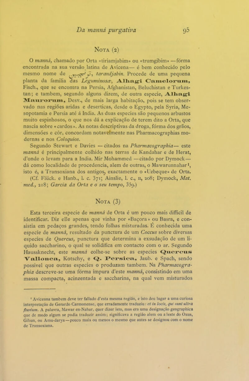 Nota (2) O mannã, chamado por Orta «tiriamjabim» ou «trumgibim» —forma encontrada na sua versão latina de Avicena— é bem conhecido pelo mesmo nome de y..,^ ^j, tarandjabin. Procede de uma pequena planta da familia das Leguminosa^ Allitig-i Caineloi-uin, Fisch., que se encontra na Pérsia, Afghanistan, Beluchistan e Turkes- tan; e também, segundo alguns dizem, de outra espécie, A-lliíigfi Míini-oiMim, Desv., de mais larga habitação, pois se tem obser- vado nas regiões áridas e desérticas, desde o Egypto, pela Syria, Me- sopotâmia e Pérsia até á índia. As duas espécies são pequenos arbustos muito espinhosos, o que nos dá a explicação de terem dito a Orta, que nascia sobre « cardos». As notas descriptivas da droga, forma dos grãos, dimensões e còr, concordam notavelmente nas Pharmacographias mo- dernas e nos Colóquios. Segundo Stewart e Davies — citados na Pharmacographia— este manná é principalmente colhido nas terras de Kandahar e de Herat, d'onde o levam para a índia. Mir Mohammed —citado por Dymock — dá como localidade de procedência, alem de outras, o Mawarunnahar isto é, a Transoxiana dos antigos^, exactamente o «Uzbeque» de Orta. (Cf. Fliick. e Hanb., 1. c. 871; Ainslie, 1. c, n, 208; Dymock, Mat. med., 218; Garcia da Orta e o seu tempo, 35g.) Nota (3) Esta terceira espécie de manná de Orta é um pouco mais difficil de identificar. Diz clle apenas que vinha por <rBaçora» ou Basra, e con- sistia em pedaços grandes, tendo folhas misturadas. E conhecida uma espécie de manná, resultado da punctura de um Cocais sobre diversas espécies de Qiiercus, punctura que determina a exsudação de um li- quido saccharino, o qual se solidifica em contacto com o ar. Segundo Haussknecht, este manná colhe-se sobre as espécies C^iiox^ciis Va,lloiiea, Kotschy, e Q. l?ei*sic*íi, Jaub. e Spach, sendo possivel que outras espécies o produzam também. Na Pharmacogra- phia descreve-se uma fórma impura d'este manná, consistindo em uma massa compacta, acinzentada e saccharina, na qual vem misturados ' Avicenna também deve ter fallado desta mesma região, e isto deu lugar a uma curiosa interpretação de Gerardo Carmonense, que erradamente traduziu: el ín locis, qui sunl iillra fluviíim. A palavra, Mawar en-Nahar, quer di/.er isto, mas era uma designação geographica que de modo algum se podia traduzir assim; significava a região alem ou a leste do Oxus, Gihun, ou Amu-darya —pouco mais ou menos o mesmo que antes se designou com o nome de Transoxiana.