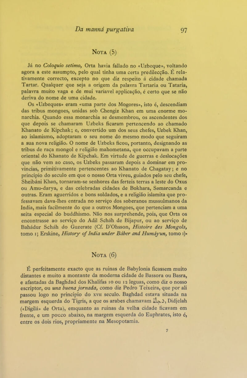 Nota (5) Já no Colóquio sétimo, Orta havia fallado no «Uzbeque», voltando agora a este assumpto, pelo qual tinha uma certa predilecção. É rela- tivamente correcto, excepto no que diz respeito á cidade chamada Tartar. Qualquer que seja a origem da palavra Tartaria ou Tataria, palavra muito vaga e de mui variável applicação, é certo que se não deriva do nome de uma cidade. Os «Uzbeques» eram «uma parte dos Mogores», isto é, descendiam das iribus mongoes, unidas sob Chengiz Khan em uma enorme mo- narchia. Quando essa monarchia se desmembrou, os ascendentes dos que depois se chamaram Uzbeks ficaram pertencendo ao chamado Khanato de Kipchak; e, convertido um dos seus chefes, Uzbek Khan, ao islamismo, adoptaram o seu nome do mesmo modo que seguiram a sua nova religião. O nome de Uzbeks ficou, portanto, designando as tribus de raça mongol e religião mahometana, que occupavam a parte oriental do Khanato de Kipchak. Em virtude de guerras e deslocações que não vem ao caso, os Uzbeks passaram depois a dominar em pro- vincias, primitivamente pertencentes ao Khanato de Ghagatay; e no principio do século em que o nosso Orta viveu, guiados pelo seu chefe, Sheibáni Khan, tornaram-se senhores das férteis terras a leste do Oxus ou Amu-darya, e das celebradas cidades de Bokhara, Samarcanda e outras. Eram aguerridos e bons soldados, e a religião islamita que pro- fessavam dava-lhes entrada no serviço dos soberanos mussulmanos da índia, mais facilmente do que a outros Mongoes, que pertenciam a uma seita especial do buddhismo. Não nos surprehende, pois, que Orta os encontrasse ao serviço do Adil Scháh de Bijapur, ou ao serviço de Bahádur Scháh do Guzerate (Cf. D'Ohsson, Histoire des Mongóis, tomo I; Erskine, History of índia under Báber and Humáyun, tomo i)« Nota (6) É perfeitamente exacto que as ruinas de Babylonia ficassem muito distantes e muito a montante da moderna cidade de Bassora ou Basra, e afastadas da Baghdad dos Khalifas lo ou 12 léguas, como diz o nosso escriptor, ou una buena jornada, como diz Pedro Teixeira, que por ali passou logo no principio do xvii século. Baghdad estava situada na margem esquerda do Tigris, a que os árabes chamavam ilU.^, Didjelah («Digilá» de Orta), emquanto as ruinas da velha cidade ficavam em frente, e um pouco abaixo, na margem esquerda do Euphrates, isto é, entre os dois rios, propriamente na Mesopotâmia. 7