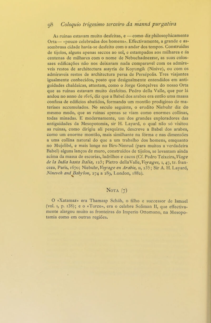 As ruínas estavam muito desfeitas, e —como diz philosophicamente Orta— «pouco celebradas dos homens». Efectivamente, a grande e as- sombrosa cidade havia-se desfeito com o andar dos tempos. Construídas de tijolos, alguns apenas seccos ao sol, e estampados aos milhares e ás centenas de milhares com o nome de Nebuchadnezzar, as suas colos- saes edificações não nos deixaram nada comparável com os admirá- veis restos de architectura assyria de Koyungik (Ninive), ou com os admiráveis restos de architectura persa de Persépolis. Tres viajantes igualmente conhecidos, posto que desigualmente entendidos em anti- guidades chaldaicas, attestam, como o Jorge Gonçalves do nosso Orta que as ruinas estavam muito desfeitas. Pedro delia Valle, que por lá andou no anno de i6i(5, diz que a Babel dos árabes era então uma massa confusa de edifícios abatidos, formando um montão prodigioso de ma- teriaes accumulados. No século seguinte, o erudito Niebuhr diz do mesmo modo, que as ruinas apenas se viam como enormes coUinas, todas minadas. E modernamente, um dos grandes exploradores das antiguidades da Mesopotomia, sir H. Layard, o qual não só visitou as ruinas, como dirigiu ali pesquizas, descreve a Babel dos árabes, como um enorme montão, mais similhante na forma e nas dimensões a uma collina natural do que a um trabalho dos homens, emquanto no Mujelibé, e mais longe no Birs-Nimrud (para muitos a verdadeira Babel) alguns lanços de muro, construídos de tijolos, se levantam ainda acima da massa de escorias, ladrilhos e cacos (Cf. Pedro Teixeira, de la índia hasta Itália, i25; Pietro dellaValle, Foj^a^e^, i, 47, tr. fran- ceza, Paris, 1670; Kiébnhv^Voyage en Arabie, 11, 235; Sir A. H. Layard, Nineveh and Babylon, 274 a 289, London, 1882). Nota (7) O «Xatamaz» era Thamasp Scháh, o filho e successor de Ismael (vol. I, p. i38); e o «Turco», era o celebre Soliman II, que efíectiva- mente alargou muito as fronteiras do Império Ottomano, na Mesopo- tâmia como em outras regiões.