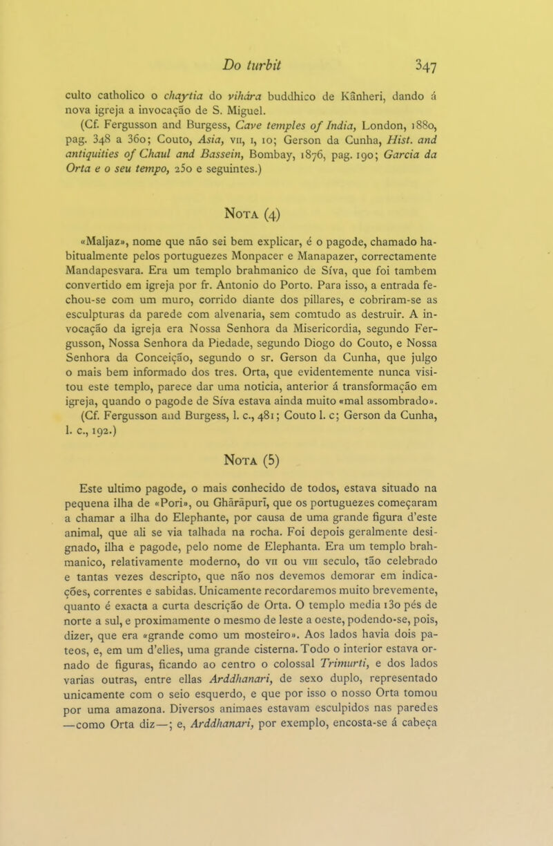 culto catholico o chaytia do vihára buddhico de Kânheri, dando á nova igreja a invocação de S. Miguel. (Cf. Fergusson and Burgess, Cave temples of índia, London, 1880, pag. 348 a 36o; Couto, Asia, vn, i, 10; Gerson da Cunha, Hist. and antiquities of Chaul and Bassein, Bonibay, 1876, pag. 190; Garcia da Orta e o seu tempo, 25o e seguintes.) Nota (4) «Maljaz», nome que não sei bem explicar, é o pagode, chamado ha- bitualmente pelos portuguezes Monpacer e Manapazer, correctamente Mandapesvara. Era um templo brahmanico de Síva, que foi também convertido em igreja por fr. Antonio do Porto. Para isso, a entrada fe- chou-se com um muro, corrido diante dos pillares, e cobriram-se as esculpturas da parede com alvenaria, sem comtudo as destruir. A in- vocação da igreja era Nossa Senhora da Misericórdia, segundo Fer- gusson, Nossa Senhora da Piedade, segundo Diogo do Couto, e Nossa Senhora da Conceição, segundo o sr. Gerson da Cunha, que julgo o mais bem informado dos tres, Orta, que evidentemente nunca visi- tou este templo, parece dar uma noticia, anterior á transformação em igreja, quando o pagode de Síva estava ainda muito «mal assombrado». (Cf. Fergusson aad Burgess, 1. c, 481; Couto 1. c; Gerson da Cunha, 1. c, 192.) Nota (5) Este ultimo pagode, o mais conhecido de todos, estava situado na pequena ilha de «Pori», ou Ghãrãpurl, que os portuguezes começaram a chamar a ilha do Elephante, por causa de uma grande figura d'este animal, que ali se via talhada na rocha. Foi depois geralmente desi- gnado, ilha e pagode, pelo nome de Elephanta. Era um templo brah- manico, relativamente moderno, do vii ou viii século, tão celebrado e tantas vezes descripto, que não nos devemos demorar em indica- ções, correntes e sabidas. Unicamente recordaremos muito brevemente, quanto é exacta a curta descrição de Orta. O templo media i3o pés de norte a sul, e proximamente o mesmo de leste a oeste, podendo-se, pois, dizer, que era «grande como um mosteiro». Aos lados havia dois pa- teos, e, em um d'elies, uma grande cisterna. Todo o interior estava or- nado de figuras, ficando ao centro o colossal Trimurti, e dos lados varias outras, entre ellas Arddlianari, de sexo duplo, representado unicamente com o seio esquerdo, e que por isso o nosso Orta tomou por uma amazona. Diversos animaes estavam esculpidos nas paredes —como Orta diz—; e, Arddlianari, por exemplo, encosta-se á cabeça