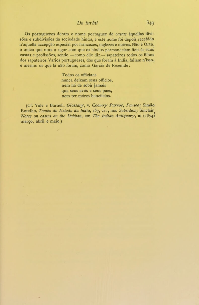 Os portuguezes deram o nome portuguez de castas áquellas divi- sões e subdivisões da sociedade hindu, e este nome foi depois recebido n'aquella accepção especial por francezes, inglezes e outros. Não é Orta^ o único que nota o rigor com que os hindus permaneciam fieis ás suas castas e profissões, sendo —como elle diz— sapateiros todos os filhos dos sapateiros. Vários portuguezes, dos que foram á índia, faliam n'isso, e mesmo os que lá não foram, como Garcia de Rezende: Todos os officiaes nunca deixam seus officios, nem ha de sobir jamais que seus avós e seus paes, nem ter móres beneficies. (Cf. Yule e Burnell, Glossary, v. Coomry Parvoe, Parsee; Simão Botelho, Tombo do Estado da Índia, iSy, 211, nos Subsídios; Sinclair^ Notes on castes on the Dekhan, em TJie Indian Antiquary, m (1874) março, abril e maio.)