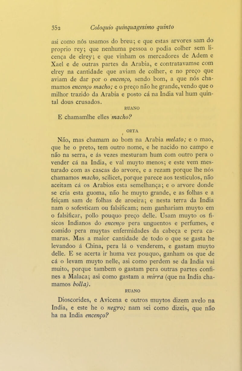 asi como nós usamos do breu-, e que estas arvores sam do próprio rey; que nenhuma pessoa o podia colher sem li- cença de elrey; e que vinham os mercadores de Adem c Xael e de outras partes da Arábia, e contratavamse com elrey na cantidade que aviam de colher, e no preço que aviam de dar por o encenço, sendo bom, a que nós cha- mamos encenço macho; e o preço não he grande, vendo que o milhor trazido da Arábia e posto cá na índia vai hum quin- tal dous crusados. RUANO E chamamlhe elles macho? ORTA Não, mas chamam ao bom na Arábia melato; e o mao, que he o preto, tem outro nome, e he nacido no campo e não na serra, e ás vezes mesturam hum com outro pera o vender cá na índia, e vai niuyto menos; e este vem mes- turado com as cascas do arvore, e a rezam porque lhe nós chamamos macho, scilicet, porque parece aos testículos, não aceitam cá os Arábios esta semelhança; e o arvore donde se cria esta guoma, não he muyto grande, e as folhas e a feiçam sam de folhas de aroeira; e nesta terra da índia nam o sofestictim ou falsificam; nem ganhariam muyto em o falsificar, poUo pouquo preço delle. Usam muyto os fí- sicos Indianos do encenço pera unguentos e perfumes, e comido pera muytas enfermidades da cabeça e pera ca- marás. Mas a maior cantidade de todo o que se gasta he levandoo á China, pera lá o venderem, e gastam muyto delle. E se acerta ir huma vez pouquo, ganham os que de cá o levam muyto nelle, asi como perdem se da índia vai muito, porque também o gastam pera outras partes confi- nes a Malaca; asi como gastam a mirra (que na índia cha- mamos bolla), RUANO Dioscórides, e Avicena e outros muytos dizem avelo na índia, e este he o negro; nam sei como dizeis, que não ha na índia encenço?