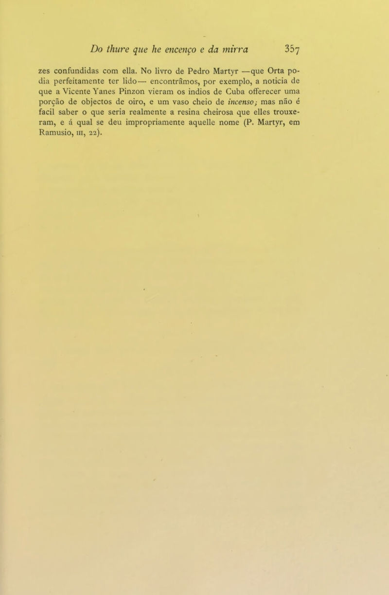 zes confundidas com ella. No livro de Pedro Martyr —que Orta po- dia perfeitamente ter lido— encontramos, por exemplo, a noticia de que a Vicente Yanes Pinzon vieram os indios de Cuba offerecer uma porção de objectos de oiro, e um vaso cheio de incenso; mas não é fácil saber o que seria realmente a resina cheirosa que elles trouxe- ram, e á qual se deu impropriamente aquellc nome (P. Martyr, em Ramusio, iii, 22).