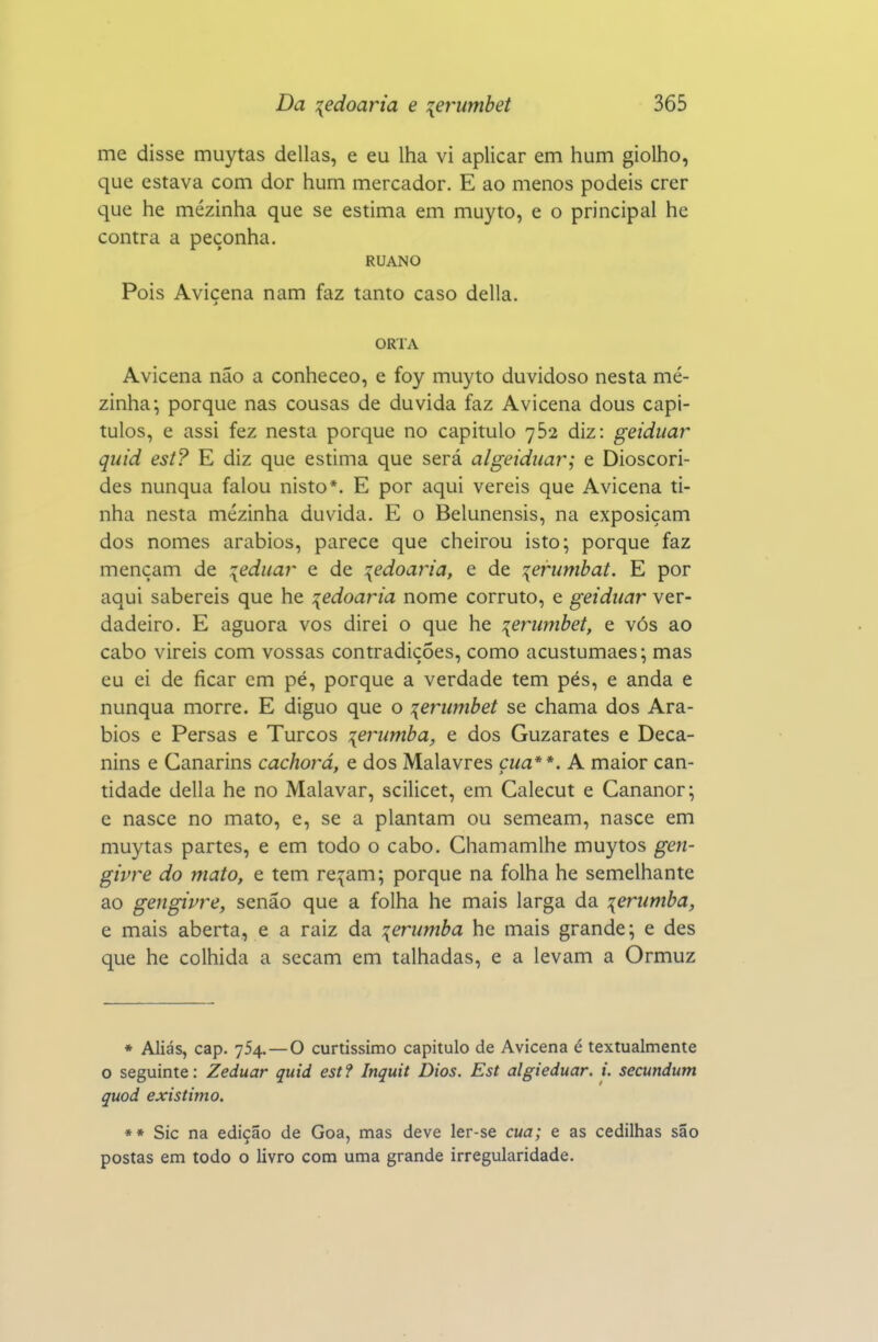 me disse muytas delias, e eu lha vi aplicar em hum giolho, que estava com dor hum mercador. E ao menos podeis crer que he mezinha que se estima em muyto, e o principal he contra a peçonha. RUANO Pois Avicena nam faz tanto caso delia. ORTA Avicena não a conheceo, e foy muyto duvidoso nesta me- zinha; porque nas cousas de duvida faz Avicena dous capí- tulos, e assi fez nesta porque no capitulo 752 diz: geiduar quid est? E diz que estima que será algeidiiar; e Dioscóri- des nunqua falou nisto*. E por aqui vereis que Avicena ti- nha nesta mezinha duvida. E o Belunensis, na exposiçam dos nomes arábios, parece que cheirou isto; porque faz mençam de :{eduar e de :{edoaria, e de lerumbat. E por aqui sabereis que he ledoaria nome corruto, e geidiiar ver- dadeiro. E aguora vos direi o que he :{erwnbet, e vós ao cabo vireis com vossas contradições, como acustumaes; mas eu ei de ficar cm pé, porque a verdade tem pés, e anda e nunqua morre. E diguo que o :{erumbet se chama dos Ará- bios e Persas e Turcos :{erumba, e dos Guzarates e Deca- nins e Canarins cachorá, e dos Malavres çua**. A maior can- tidade delia he no Malavar, scilicet, em Calecut e Cananor; e nasce no mato, e, se a plantam ou semeam, nasce em muytas partes, e em todo o cabo. Chamamlhe muytos gen- givre do mato, e tem re^^am; porque na folha he semelhante ao gengivre, senão que a folha he mais larga da leriimba, e mais aberta, e a raiz da :{erumba he mais grande; e des que he colhida a secam em talhadas, e a levam a Ormuz • Aliás, cap. 754.—O curtíssimo capitulo de Avicena é textualmente o seguinte: Zeduar quid est? Inquit Dios. Est algieduar. i. secundum quod existimo, ** Sic na edição de Goa, mas deve ler-se cua; e as cedilhas são postas em todo o livro com uma grande irregularidade.