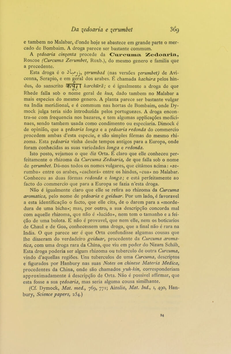 e também no Malabar, d'onde hoje se abastece em grande parte o mer- cado de Bombaim. A droga parece ser bastante commum. A ^edoaria cin^^enta procede da Ciii-euinix Zedoaria, Roscoe (Curcuma Zerumbet, Roxb.), do mesmo género e familia que a precedente. Esta droga é o ^^j)-, ^erumbad (nas versões ^erutnbet) de Avi- cenna, Serapio, e em geral dos árabes. É chamada kachúra pelos hin- dus, do sanscrito ^VM^ karchúrã; e é igualmente a droga de que Rhede falia sob o nome geral de kua, dado também no Malabar a mais espécies do mesmo género. A planta parece ser bastante vulgar na índia meridional, e é commum nas hortas de Bombaim, onde Dy- mock julga teria sido introduzida pelos portuguezes. A droga encon- tra-se com frequência nos bazares, e tem algumas applicaçóes medici- naes, sendo também usada como condimento ou especiaria. Dimock é de opinião, que a içedoaria longa e a ^edoaria redonda do commercio procedem ambas d'esta espécie, e são simples fórmas do mesmo rhi- zoma. Esta jedoaria vinha desde tempos antigos para a Europa, onde foram conhecidas as suas variedades longa e redonda. Isto posto, vejamos o que diz Orta. É claro que elle conheceu per- feitamente o rhizoma da Curcuma Zedoaria, de que falia sob o nome de ^erumbet. Dá-nos todos os nomes vulgares, que citámos acima: «ze- rumba» entre os árabes, «cachorá» entre os hindus, «cua» no Malabar. Conheceu as duas fórmas redonda e longa; e está perfeitamente ao facto do commercio que para a Europa se fazia n'esta droga. Não é igualmente claro que elle se refira ao rhizoma da Curcuma aromática, pelo nome de ^edoaria e geiduar. Por um lado, é favorável a esta identificação o facto, que elle cita, de o darem para a «morde- dura de uma bicha»; mas, por outro, a sua descripção concorda mal com aquelle rhizoma, que não é «lúcido», nem tem o tamanho e a fei- ção de uma bolota. E não é provável, que nem elle, nem os boticários de Chaul e de Goa, conhecessem uma droga, que a final não é rara na índia. O que parece ser é que Orta confundisse algumas cousas que lhe disseram do verdadeiro geiduar, procedente da Curcuma aromá- tica, com uma droga rara da China, que viu em poder do Nizam Scháh. Esta droga poderia ser algum rhizoma ou tubérculo de outra Curcuma, vindo d'aquellas regiões. Uns tubérculos de uma Curcuma, descriptos e figurados por Hanbury nas suas Notes on chinese Matéria Medica, procedentes da China, onde são chzvmáos yuh-kin, corresponderiam approximadamente á descripção de Orta. Não é possível affirmar, que esta fosse a sua ^edoaria, mas seria alguma cousa similhante. (Cf. Dymock, Mat. med., 769, 771; Ainslie, Mat. Ind., i, 490, Han- bury, Science papers, 254.) 24