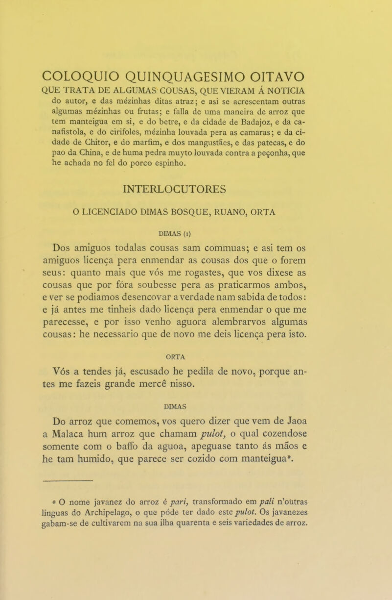 QUE TRATA DE ALGUMAS COUSAS, QUE VIERAM Á NOTICIA do autor, e das mezinhas ditas atraz; e asi se acrescentam outras algumas mezinhas ou frutas; e falia de uma maneira de arroz que tem manteigua em si, e do betre, e da cidade de Badajoz, e da ca- nafistola, e do cirifoles, mézinha louvada pêra as camarás; e da ci- dade de Chitor, e do marfim, e dos mangustaes, e das patecas, e do pao da China, e de huma pedra muyto louvada contra a peçonha, que he achada no fel do porco espinho. INTERLOCUTORES O LICENCIADO DIMAS BOSQUE, RUANO, ORTA DIMAS (i) Dos amiguos todalas cousas sam commuas; e asi tem os amiguos licença pera enmendar as cousas dos que o forem seus: quanto mais que vós me rogastes, que vos dixese as cousas que por fóra soubesse pera as praticarmos ambos, e ver se podíamos desencovar a verdade nam sabida de todos: e já antes me tinheis dado licença pera enmendar o que me parecesse, e por isso venho aguora alembrarvos algumas cousas: he necessário que de novo me deis licença pera isto. ORTA Vós a tendes já, escusado he pedila de novo, porque an- tes me fazeis grande mercê nisso. DIMAS Do arroz que comemos, vos quero dizer que vem de Jaoa a Malaca hum arroz que chamam pulot, o qual cozendose somente com o baffo da aguoa, apeguase tanto ás mãos e he tam húmido, que parece ser cozido com manteigua*. * O nome javanez do arroz é pari, transformado em pali n'oUtras linguas do Archipelago, o que pode ter dado este pulot. Os javanezes gabam-se de cultivarem na sua ilha quarenta e seis variedades de arroz.