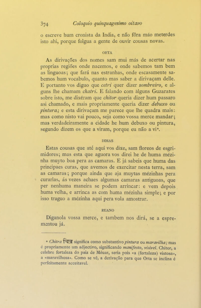 o escreve hum cronista da índia, e não fora máo meterdes isto ahi, porque folgua a gente de ouvir cousas novas. ORTA As dirivacões dos nomes sam mui más de acertar nas > próprias regiões onde nacemos, e onde sabemos tam bem as linguoas; que fará nas estranhas, onde escasamente sa- bemos hum vocábulo, quanto mas saber a dirivaçam delle. E portanto vos diguo que cetri quer dizer sombreiro, e al- guns lhe chamam chatri. E falando com alguns Guzarates sobre isto, me dixéram que chitor queria dizer hum pássaro asi chamado, e mais propriamente queria dizer debuxo ou pintura; e esta dirivaçam me parece que lhe quadra mais: mas como nisto vai pouco, seja como vossa mercê mandar; mas verdadeiramente a cidade he hum debuxo ou pintura, segundo dizem os que a viram, porque eu não a vi*. DIMAS Estas cousas que até aqui vos dixe, sam flóreos de esgri- midores; mas esta que aguora vos direi he de huma mézi- nha muyto boa pera as camarás. E já sabeis que huma das principaes curas, que avemos de exercitar nesta terra, sam as camarás •, porque ainda que aja muytas mézinhas pera curarias, ás vezes achaes algumas camarás antiguoas, que per nenhuma maneira se podem arrincar: e vem depois huma velha, e arrinca as com huma mézinha simple; e por isso traguo a mézinha aqui pera vola amostrar. RUANO Diganola vossa mercê, e também nos dirá, se a espre- mentou já. * Chitra f^T^ significa como substantivo pintura ou maravilha; mas é propriamente um adjectivo, significando manifesto, visível. Chitor, a celebre fortaleza do paiz de Méuar, seria pois «a (fortaleza) vistosa», a «maravilhosa». Como se vê, a derivação para que Orta se inclina é perfeitamente acceitavel.