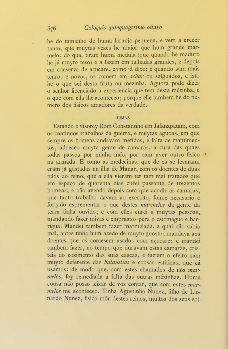 he do tamanho de huma laranja pequena, e vem a crecer tanto, que muytas vezes he maior que hum grande mar- melo; do qual tiram huma medula (que quando he maduro he já muyto teso) e a fazem em talhadas grandes, e depois em conserva de açucare, como já dixe; e quando sam mais tenros e novos, os comem em achar ou salguados, e isto he o que sei desta fruta ou mézinha. Aguora pode dizer o senhor licenciado a experiência que tem desta mézinha, e o que com ella lhe aconteceo; porque elle também he do nu- mero dos físicos amadores da verdade. DIMAS Estando o visorey Dom Constantino em Jafanapatam, com os continuos trabalhos da guerra, e muytas aguoas, em que sempre os homens andavam metidos, e falta de mantimen- tos, adoeceo muyta gente de camarás, a cura das quaes todas passou por minha mão, por nam aver outro físico • na armada. E como as medecinas, que de cá se levaram, eram já gastadas na ilha de Manar, com os doentes de duas náos do reino, que a ella vieram ter tam mal tratados que eni espaço de quarenta dias curei passante de trezentos homens; e não avendo depois com que acudir ás camarás, que tanto trabalho davam ao exercito, foime neçasario c forçado esprementar o que destes marmelos da gente da terra tinha ouvido; e com elles curei a muytas pessoas, mandando fazer mivas c emprastos pera o cstomaguo e bar- rigua. Mandei também fazer marmelada, a qual não sabia mal, antes tinha hum azedo de muyto guosto; mandava aos doentes que os comesem asados com açucare; e mandei também fazer, no tempo que duravam estas camarás, cris- teis do cozimento das suas cascas, e faziam o efeito nam muyto deferente das balaustias e cousas estiticas, que cá usamos; de modo que, com estes chamados de nós mar- melos, foy remediada a falta das outras mezinhas. Huma cousa não posso leixar de vos contar, que com estes mar- melos me aconteceo. Tinha Agustinho Nunez, fílho de Lio- nardo Nunez, físico mór destes reinos, muitos dos seus sol-