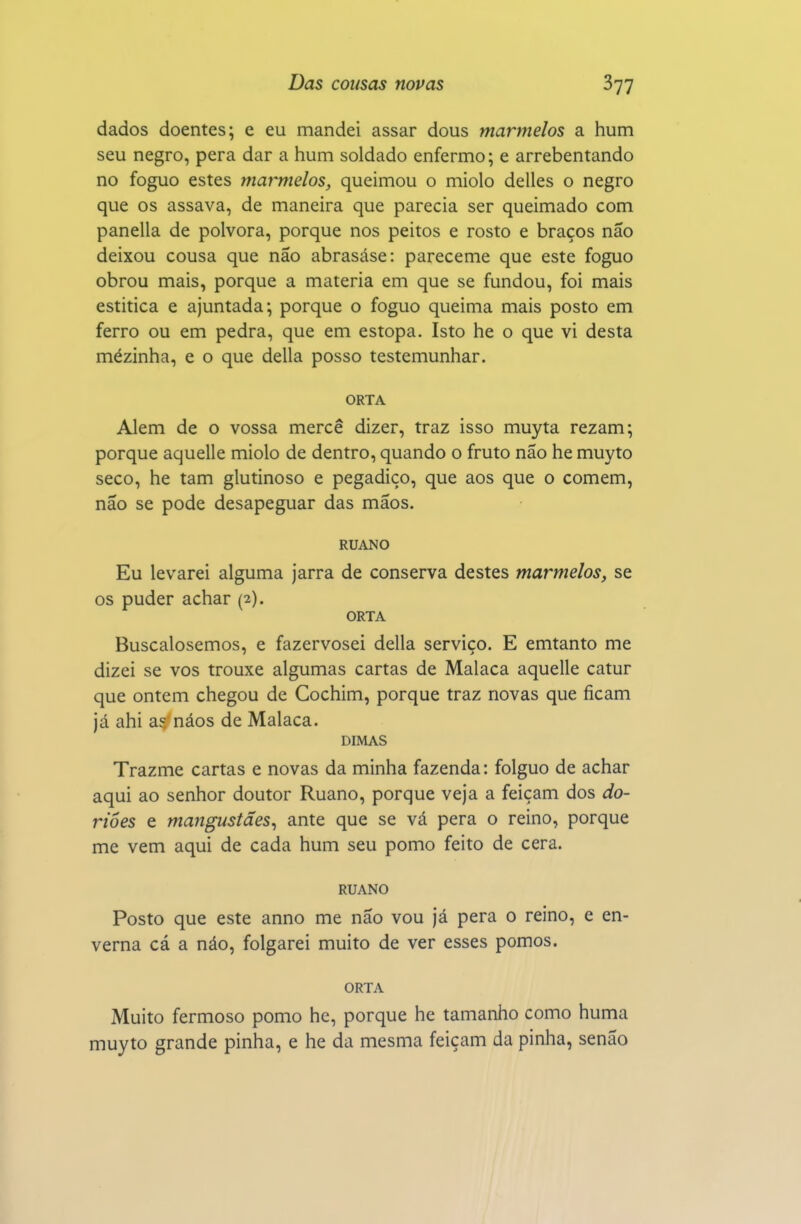 dados doentes; e eu mandei assar dous marmelos a hum seu negro, pera dar a hum soldado enfermo; e arrebentando no foguo estes marmelos, queimou o miolo delles o negro que os assava, de maneira que parecia ser queimado com panella de pólvora, porque nos peitos e rosto e braços não deixou cousa que não abrasáse: pareceme que este foguo obrou mais, porque a matéria em que se fundou, foi mais estitica e ajuntada; porque o foguo queima mais posto em ferro ou em pedra, que em estopa. Isto he o que vi desta mézinha, e o que delia posso testemunhar. ORTA Alem de o vossa mercê dizer, traz isso muyta rezam; porque aquelle miolo de dentro, quando o fruto não he muyto seco, he tam glutinoso e pegadiço, que aos que o comem, não se pode desapeguar das mãos. RUANO Eu levarei alguma jarra de conserva destes marmelos, se os puder achar (2). ORTA Buscalosemos, e fazervosei delia serviço. E emtanto me dizei se vos trouxe algumas cartas de Malaca aquelle catur que ontem chegou de Cochim, porque traz novas que ficam já ahi a5'náos de Malaca. DIMAS Trazme cartas e novas da minha fazenda: folguo de achar aqui ao senhor doutor Ruano, porque veja a feiçam dos do- riôes e mangustães, ante que se vá pera o reino, porque me vem aqui de cada hum seu pomo feito de cera. RUANO Posto que este anno me não vou já pera o reino, e en- verna cá a náo, folgarei muito de ver esses pomos. ORTA Muito fermoso pomo hc, porque he tamanho como huma muyto grande pinha, e he da mesma feiçam da pinha, senão