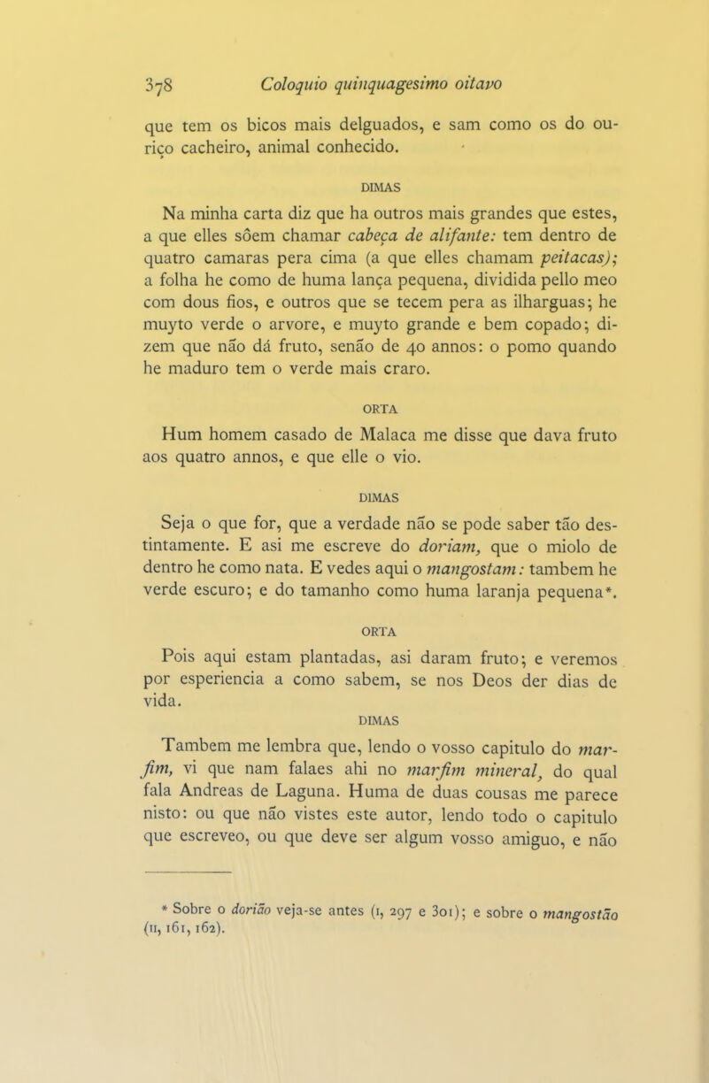 que tem os bicos mais delguados, e sam como os do ou- riço cacheiro, animal conhecido. DIMAS Na minha carta diz que ha outros mais grandes que estes, a que elles soem chamar cabeça de alifante: tem dentro de quatro camarás pera cima (a que elles chamam peitacasj; a folha he como de huma lança pequena, dividida pello meo com dous fios, e outros que se tecem pera as ilharguas; he muyto verde o arvore, e muyto grande e bem copado; di- zem que não dá fruto, senão de 40 annos: o pomo quando he maduro tem o verde mais craro. ORTA Hum homem casado de Malaca me disse que dava fruto aos quatro annos, e que elle o vio. DLMAS Seja o que for, que a verdade não se pode saber tão des- tintamente. E asi me escreve do dor iam, que o miolo de dentro he como nata. E vedes aqui o mangostam: também he verde escuro; e do tamanho como huma laranja pequena*. ORTA Pois aqui estam plantadas, asi daram fruto; e veremos por esperiencia a como sabem, se nos Deos der dias de vida. DIMAS Também me lembra que, lendo o vosso capitulo do mar- fim, vi que nam falaes ahi no marfim mineral, do qual fala Andreas de Laguna. Huma de duas cousas me parece nisto: ou que não vistes este autor, lendo todo o capitulo que escreveo, ou que deve ser algum vosso amiguo, e não ♦ Sobre o dorião veja-se antes (i, 297 e 3oi); e sobre o ynangostão (11,161,162).