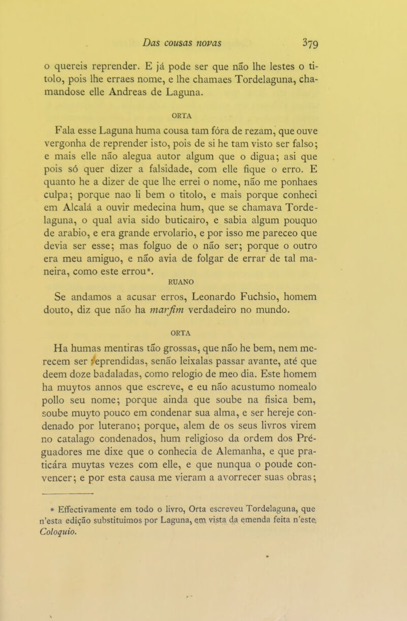 o quereis reprender. E já pode ser que não lhe lestes o ti- tolo, pois lhe erraes nome, e lhe chamaes Tordelaguna, cha- mandose elle Andreas de Laguna. ORTA Fala esse Laguna huma cousa tam fóra de rezam, que ouve vergonha de reprender isto, pois de si he tam visto ser falso; e mais elle não alegua autor algum que o digua; asi que pois só quer dizer a falsidade, com elle fique o erro. E quanto he a dizer de que lhe errei o nome, não me ponhaes culpa; porque nao li bem o titolo, e mais porque conheci em Alcalá a ouvir medecina hum, que se chamava Torde- laguna, o qual avia sido buticairo, e sabia algum pouquo de arábio, e era grande ervolario, e por isso me pareceo que devia ser esse; mas folguo de o não ser; porque o outro era meu amiguo, e não avia de folgar de errar de tal ma- neira, como este errou*. RUANO Se andamos a acusar erros, Leonardo Fuchsio, homem douto, diz que não ha marfim verdadeiro no mundo. ORTA Ha humas mentiras tão grossas, que não he bem, nem me- recem ser eprendidas, senão leixalas passar avante, até que dêem doze badaladas, como relógio de meo dia. Este homem ha muytos annos que escreve, e eu não acustumo nomealo poUo seu nome; porque ainda que soube na física bem, soube muyto pouco em condenar sua alma, e ser hereje con- denado por luterano; porque, alem de os seus livros virem no catalago condenados, hum religioso da ordem dos Pré- guadores me dixe que o conhecia de Alemanha, e que pra- ticára muytas vezes com elle, e que nunqua o poude con- vencer; e por esta causa me vieram a avorrecer suas obras; * Effectivamente em todo o livro, Orta escreveu Tordelaguna, que n'esta edição substituímos por Laguna^ çtn, vista da emenda feita n'este. Colóquio.