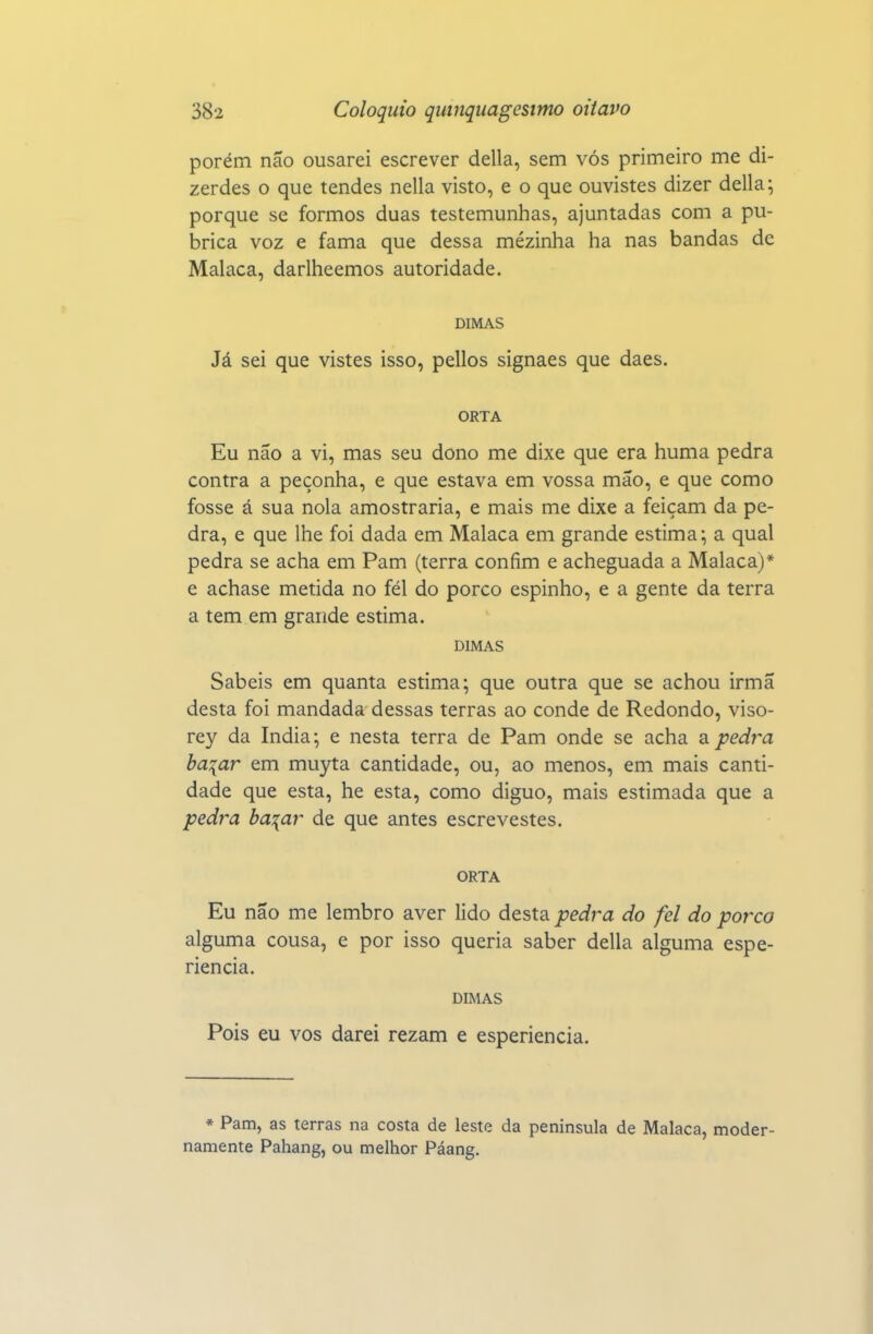 porém não ousarei escrever delia, sem vós primeiro me di- zerdes o que tendes nella visto, e o que ouvistes dizer delia; porque se formos duas testemunhas, ajuntadas com a pu- brica voz e fama que dessa mézinha ha nas bandas de Malaca, darlheemos autoridade. DIMAS Já sei que vistes isso, pellos signaes que daes. ORTA Eu não a vi, mas seu dono me dixe que era huma pedra contra a peçonha, e que estava em vossa mão, e que como fosse á sua nola amostraria, e mais me dixe a feiçam da pe- dra, e que lhe foi dada em Malaca em grande estima; a qual pedra se acha em Pam (terra confim e acheguada a Malaca)* e achase metida no fél do porco espinho, e a gente da terra a tem em grande estima. DIMAS Sabeis em quanta estima; que outra que se achou irmã desta foi mandada dessas terras ao conde de Redondo, viso- rey da índia; e nesta terra de Pam onde se acha a pedra ba^ar em muyta cantidade, ou, ao menos, em mais canti- dade que esta, he esta, como diguo, mais estimada que a pedra ba:[ar de que antes escrevestes. ORTA Eu não me lembro aver lido áç.^\di pedra do fel do porco alguma cousa, e por isso queria saber delia alguma espe- riencia. DIMAS Pois eu vos darei rezam e esperiencia. * Pam, as terras na costa de leste da península de Malaca, moder- namente Pahang, ou melhor Páang.