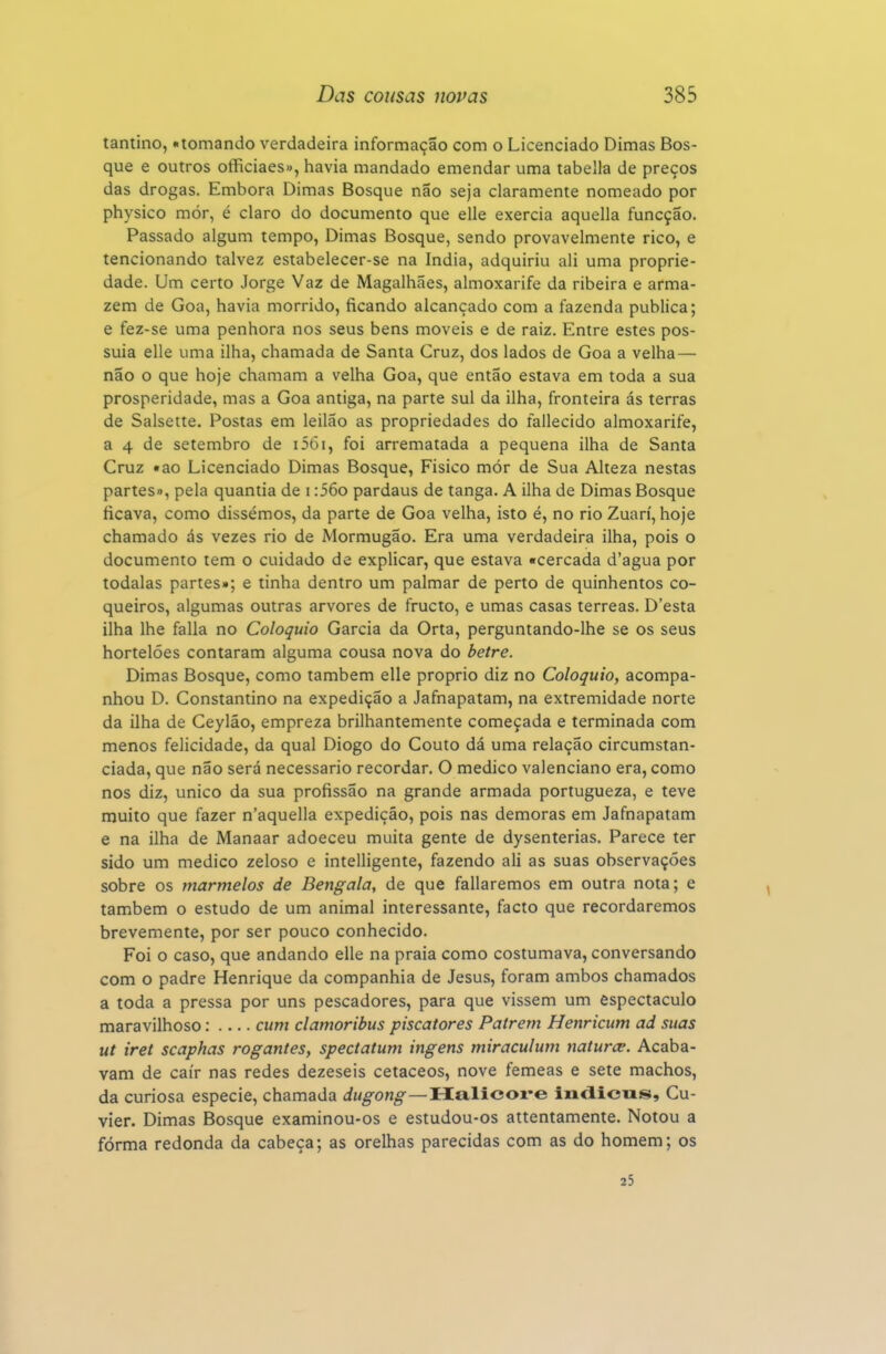tantino, «tomando verdadeira informação com o Licenciado Dimas Bos- que e outros officiaes», havia mandado emendar uma tabeliã de preços das drogas. Embora Dimas Bosque não seja claramente nomeado por physico mór, é claro do documento que elle exercia aquella funcção. Passado algum tempo, Dimas Bosque, sendo provavelmente rico, e tencionando talvez estabelecer-se na índia, adquiriu ali uma proprie- dade. Um certo Jorge Vaz de Magalhães, almoxarife da ribeira e arma- zém de Goa, havia morrido, ficando alcançado com a fazenda publica; e fez-se uma penhora nos seus bens moveis e de raiz. Entre estes pos- suia elle uma ilha, chamada de Santa Cruz, dos lados de Goa a velha— não o que hoje chamam a velha Goa, que então estava em toda a sua prosperidade, mas a Goa antiga, na parte sul da ilha, fronteira ás terras de Salsette. Postas em leilão as propriedades do fallecido almoxarife, a 4 de setembro de i56i, foi arrematada a pequena ilha de Santa Cruz «ao Licenciado Dimas Bosque, Fisico mór de Sua Alteza nestas partes», pela quantia de i :56o pardaus de tanga. A ilha de Dimas Bosque ficava, como dissémos, da parte de Goa velha, isto é, no rio Zuarí, hoje chamado ás vezes rio de Mormugão. Era uma verdadeira ilha, pois o documento tem o cuidado de explicar, que estava «cercada d'agua por todalas partes»; e tinha dentro um palmar de perto de quinhentos co- queiros, algumas outras arvores de fructo, e umas casas térreas. D'esta ilha lhe falia no Colóquio Garcia da Orta, perguntando-lhe se os seus hortelões contaram alguma cousa nova do betre. Dimas Bosque, como também elle próprio diz no Colóquio, acompa- nhou D. Constantino na expedição a Jafnapatam, na extremidade norte da ilha de Ceylão, empreza brilhantemente começada e terminada com menos felicidade, da qual Diogo do Couto dá uma relação circumstan- ciada, que não será necessário recordar. O medico valenciano era, como nos diz, único da sua profissão na grande armada portugueza, e teve muito que fazer n'aquella expedição, pois nas demoras em Jafnapatam e na ilha de Manaar adoeceu muita gente de dysenterias. Parece ter sido um medico zeloso e intelligente, fazendo ali as suas observações sobre os marmelos de Bengala, de que fallaremos em outra nota; e também o estudo de um animal interessante, facto que recordaremos brevemente, por ser pouco conhecido. Foi o caso, que andando elle na praia como costumava, conversando com o padre Henrique da companhia de Jesus, foram ambos chamados a toda a pressa por uns pescadores, para que vissem um espectáculo maravilhoso: cum clamoribus piscatores Patrem Henricum ad suas ut iret scaphas rogantes, spectatum ingens miraculum naturce. Acaba- vam de cair nas redes dezeseis cetáceos, nove fêmeas e sete machos, da curiosa espécie, chamada dugong—Halicoi*e indicus, Cu- vier. Dimas Bosque examinou-os e estudou-os attentamente. Notou a fórma redonda da cabeça; as orelhas parecidas com as do homem; os 35