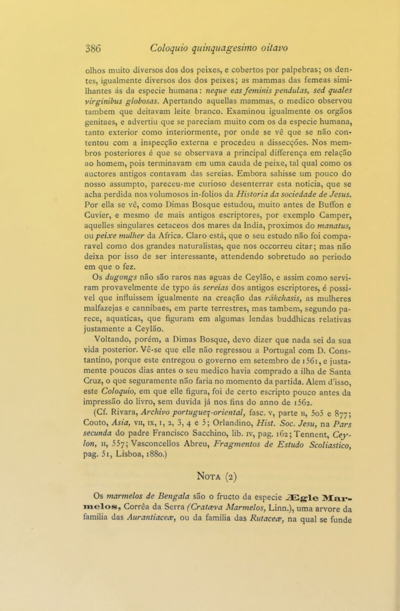 olhos muito diversos dos dos peixes, e cobertos por pálpebras; os den- tes, igualmente diversos dos dos peixes; as mammas das fêmeas simi- Ihantes ás da espécie humana: neque eas feminis pêndulas, sed quales virginibus globosas. Apertando aquellas mammas, o medico observou também que deitavam leite branco. Examinou igualmente os órgãos genitaes, e advertiu que se pareciam muito com os da espécie humana, tanto exterior como interiormente, por onde se vê que se não con- tentou com a inspecção externa e procedeu a dissecções. Nos mem- bros posteriores é que se observava a principal differença em relação ao homem, pois terminavam em uma cauda de peixe, tal qual como os auctores antigos contavam das sereias. Embora sahisse um pouco do nosso assumpto, pareceu-me curioso desenterrar esta noticia, que se acha perdida nos volumosos in-folios da Historia da sociedade de Jesus. Por ella se vê, como Dimas Bosque estudou, muito antes de Buffon e Cuvier, e mesmo de mais antigos escriptores, por exemplo Camper, aquelles singulares cetáceos dos mares da índia, próximos do mayíaius, ou peixe mulher da Africa. Claro está, que o seu estudo não foi compa- rável como dos grandes naturalistas, que nos occorreu citar; mas não deixa por isso de ser interessante, attendendo sobretudo ao periodo em que o fez. Os dugongs não são raros nas aguas de Ceylão, e assim como servi- ram provavelmente de typo ás sereias dos antigos escriptores, é possí- vel que influíssem igualmente na creação das rãkchasis, as mulheres malfazejas e cannibaes, em parte terrestres, mas também, segundo pa- rece, aquáticas, que figuram em algumas lendas buddhicas relativas justamente a Ceylão. Voltando, porém, a Dimas Bosque, devo dizer que nada sei da sua vida posterior. Vê-se que elle não regressou a Portugal com D, Cons- tantino, porque este entregou o governo em setembro de i56i,e justa- mente poucos dias antes o seu medico havia comprado a ilha de Santa Cruz, o que seguramente não faria no momento da partida. Alem d'isso, este Colóquio, em que elle figura, foi de certo escripto pouco antes da impressão do livro, sem duvida já nos fins do anno de i562. (Cf. Rivara, Archivo portugue^^-oriental, fase. v, parte ii, 5o5 e 877; Couto, Asia, VII, IX, I, 2, 3, 4 e 5; Orlandino, Hist. Soe. Jesu, na Pars secunda do padre Francisco Sacchino, lib. iv, pag. i62;Tennent, Cey- Ion, II, 557; Vasconcellos Abreu, Fragmentos de Estudo Scoliastico, pag. 5i, Lisboa, 1880.) Nota (2) Os marmelos de Bengala são o fructo da espécie JEgle Max*- melos, Corrêa da Serra fCratceva Marmelos, Linn.), uma arvore da familia das Aurantiacece, ou da familia das Rutacece, na qual se funde