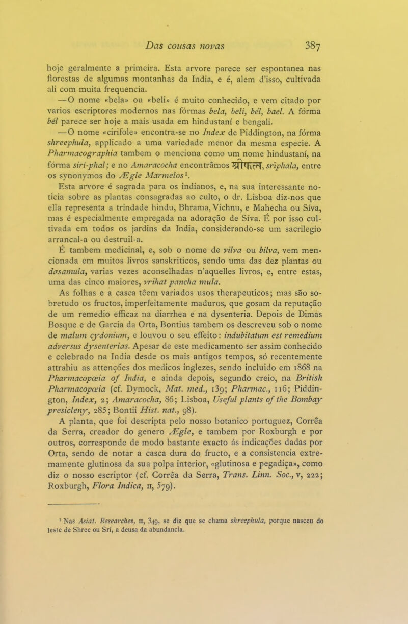 hoje geralmente a primeira. Esta arvore parece ser espontânea nas florestas de algumas montanhas da índia, e é, alem d'isso, cultivada ali com muita frequência. — O nome «bela» ou «beli» é muito conhecido, e vem citado por vários escriptores modernos nas formas bela, beli, bel, bael. A fórma bél parece ser hoje a mais usada em hindustaní e bengali. — O nome «cirifole» encontra-se no Index de Piddington, na fórma shreephula, applicado a uma variedade menor da mesma espécie, A Phannacographia também o menciona como um nome hindustaní, na fórma siri-phal; e no Amaracocha encontramos '^TFITr^, sriphala, entre os synonymos do ^Egle Aíarmelos^. Esta arvore é sagrada para os indianos, e, na sua interessante no- ticia sobre as plantas consagradas ao culto, o dr. Lisboa diz-nos que ella representa a trindade hindu, Bhrama, Vichnu, e Mahecha ou Síva, mas é especialmente empregada na adoração de Síva. É por isso cul- tivada em todos os jardins da índia, considerando-se um sacrilégio arrancal-a ou destruil-a. E também medicinal, e, sob o nome de vilva ou bilva, vem men- cionada em muitos livros sanskriticos, sendo uma das dez plantas ou dasamula, varias vezes aconselhadas n'aquelles livros, e, entre estas, uma das cinco maiores, vrihat pancha mula. As folhas e a casca têem variados usos therapeuticos; mas são so- bretudo os fructos, imperfeitamente maduros, que gosam da reputação de um remédio efficaz na diarrhea e na dysenteria. Depois de Dimas Bosque e de Garcia da Orta, Bontius também os descreveu sob o nome de tnalimt cydonium, e louvou o seu effeito: indubitatum est remedium adversus dyscnterias. Apesar de este medicamento ser assim conhecido e celebrado na índia desde os mais antigos tempos, só recentemente attrahiu as attenções dos médicos inglezes, sendo incluído em 1868 na Pharmacopoeia of índia, e ainda depois, segundo creio, na British Pharmacopceia (cf. Dymock, Mat. ined., iSg; Pharmac, 116; Piddin- gton, Index, 2; Amaracocha, 86; Lisboa, Useful plants of the Bombay presicleny, 285; Bontii Hist. nat., 98). A planta, que foi descripta pelo nosso botânico portuguez, Corrêa da Serra, creador do género ^gle, e também por Roxburgh e por outros, corresponde de modo bastante exacto cás indicações dadas por Orta, sendo de notar a casca dura do fructo, e a consistência extre- mamente glutinosa da sua polpa interior, «glutinosa e pegadiça», como diz o nosso escriptor (cf. Corrêa da Serra, Trans. Linn. Soc.,\^ 222; Roxburgh, Flora Indica, ir, 579). ' Nas Asiat. Researches, 11, 349, se diz que se chama shreephula, porque nasceu do leste de Shree ou Sri, a deusa da abundância.