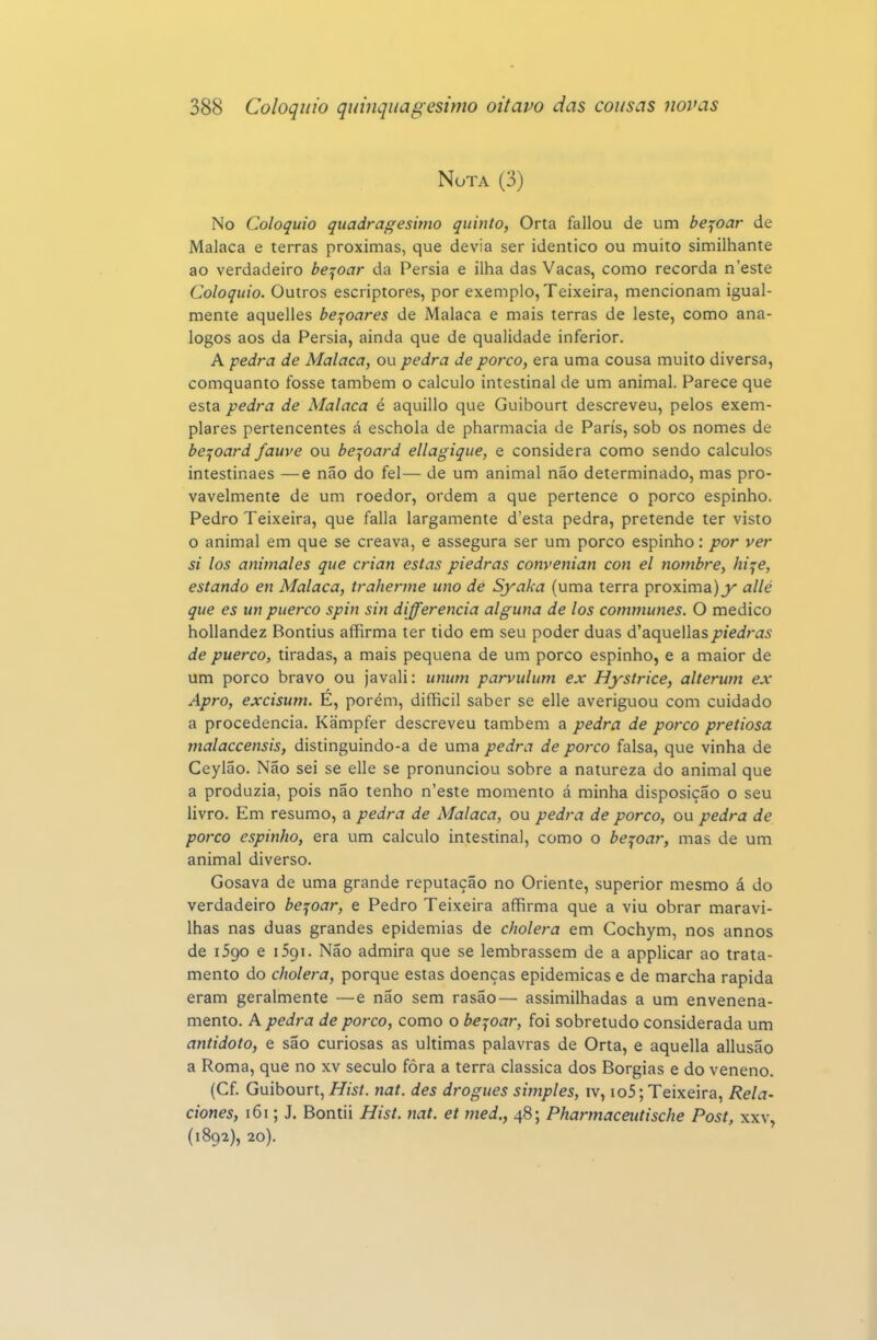 Nota (3) No Colóquio quadragésimo quinto, Orta fallou de um bejoar de Malaca e terras próximas, que devia ser idêntico ou muito similhante ao verdadeiro bejoar da Pérsia e ilha das Vacas, como recorda n'este Colóquio. Outros escriptores, por exemplo, Teixeira, mencionam igual- mente aquelles be:^oares de Malaca e mais terras de leste, como aná- logos aos da Pérsia, ainda que de qualidade inferior. A pedra de Malaca, ou pedra de porco, era uma cousa muito diversa, comquanto fosse também o calculo intestinal de um animal. Parece que esta pedra de Malaca é aquillo que Guibourt descreveu, pelos exem- plares pertencentes á eschola de pharmacia de Paris, sob os nomes de be:^oard fauve ou be:{oard ellagique, e considera como sendo cálculos intestinaes —e não do fel— de um animal não determinado, mas pro- vavelmente de um roedor, ordem a que pertence o porco espinho. Pedro Teixeira, que falia largamente d'esta pedra, pretende ter visto o animal em que se creava, e assegura ser um porco espinho: por ver si los animales que crian estas piedras convenian con el nombre, hi^e, estando en Malaca, traherme uno de Syaka (uma terra próxima) allé que es un puerco spin sin diferencia alguna de los commuties. O medico hollandez Bontius affirma ter tido em seu poder duas d'aquellaspiedras de puerco, tiradas, a mais pequena de um porco espinho, e a maior de um porco bravo ou javali: unum parvulum ex Hystrice, alterum ex Apro, excisum. E, porém, difficil saber se elle averiguou com cuidado a procedência. Kãmpfer descreveu também a pedra de porco pretiosa nialaccensis, distinguindo-a de uma pedra de porco falsa, que vinha de Ceylão. Não sei se elle se pronunciou sobre a natureza do animal que a produzia, pois não tenho n'este momento á minha disposição o seu livro. Em resumo, a pedra de Malaca, ou pedra de porco, ou pedra de porco espinho, era um calculo intestinal, como o bejoar, mas de um animal diverso. Gosava de uma grande reputação no Oriente, superior mesmo á do verdadeiro bejoar, e Pedro Teixeira affirma que a viu obrar maravi- lhas nas duas grandes epidemias de cholera em Cochym, nos annos de iSgo e 1591. Não admira que se lembrassem de a applicar ao trata- mento do cholera, porque estas doenças epidemicas e de marcha rápida eram geralmente —e não sem rasão— assimilhadas a um envenena- mento. A pedra de porco, como o bejoar, foi sobretudo considerada um antídoto, e são curiosas as ultimas palavras de Orta, e aquella allusão a Roma, que no xv século fôra a terra clássica dos Borgias e do veneno. (Cf. Guibourt, Hist. nat. des drogues simples, iv, io5; Teixeira, Rela- ciones, 161; J. Bontii Hist. nat. et tned., 48; Pharmaceutische Post, xxv, (1892), 20).