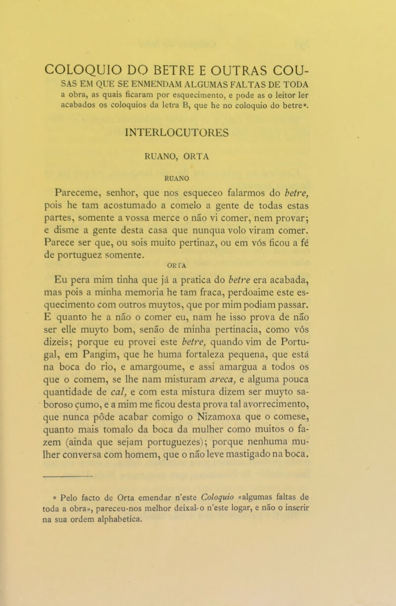 COLÓQUIO DO BETRE E OUTRAS COU- SAS EM QUE SE ENMENDAM ALGUMAS FALTAS DE TODA a obra, as quais ficaram por esquecimento, e pode as o leitor ler acabados os colóquios da letra B, que he no colóquio do betre*. INTERLOCUTORES RUANO, ORTA RUANO Pareceme, senhor, que nos esqueceo falarmos do betre, pois he tam acostumado a comeio a gente de todas estas partes, somente a vossa mercê o não vi comer, nem provar; e disme a gente desta casa que nunqua volo viram comer. Parece ser que, ou sois muito pertinaz, ou em vós ficou a fé de portuguez somente. OR TA Eu pera mim tinha que já a pratica do betre era acabada, mas pois a minha memoria he tam fraca, perdoaime este es- quecimento com outros muytos, que por mim podiam passar. E quanto he a não o comer eu, nam he isso prova de não ser elle muyto bom, senão de minha pertinácia, como vós dizeis; porque eu provei este betre, quando vim de Portu- gal, em Pangim, que he huma fortaleza pequena, que está na boca do rio, e amargoume, e assi amargua a todos os que o comem, se lhe nam misturam areca, e alguma pouca quantidade de cal, e com esta mistura dizem ser muyto sa- boroso çumo, e a mim me ficou desta prova tal avorrecimento, que nunca pôde acabar comigo o Nizamoxa que o comese, quanto mais tomalo da boca da mulher como muitos o fa- zem (ainda que sejam portuguezes); porque nenhuma mu- lher conversa com homem, que o não leve mastigado na boca. » Pelo facto de Orta emendar n'este Colóquio «algumas faltas de toda a obra», pareceu-nos melhor deixai-o n'este logar, e não o inserir na sua ordem alphabetica.