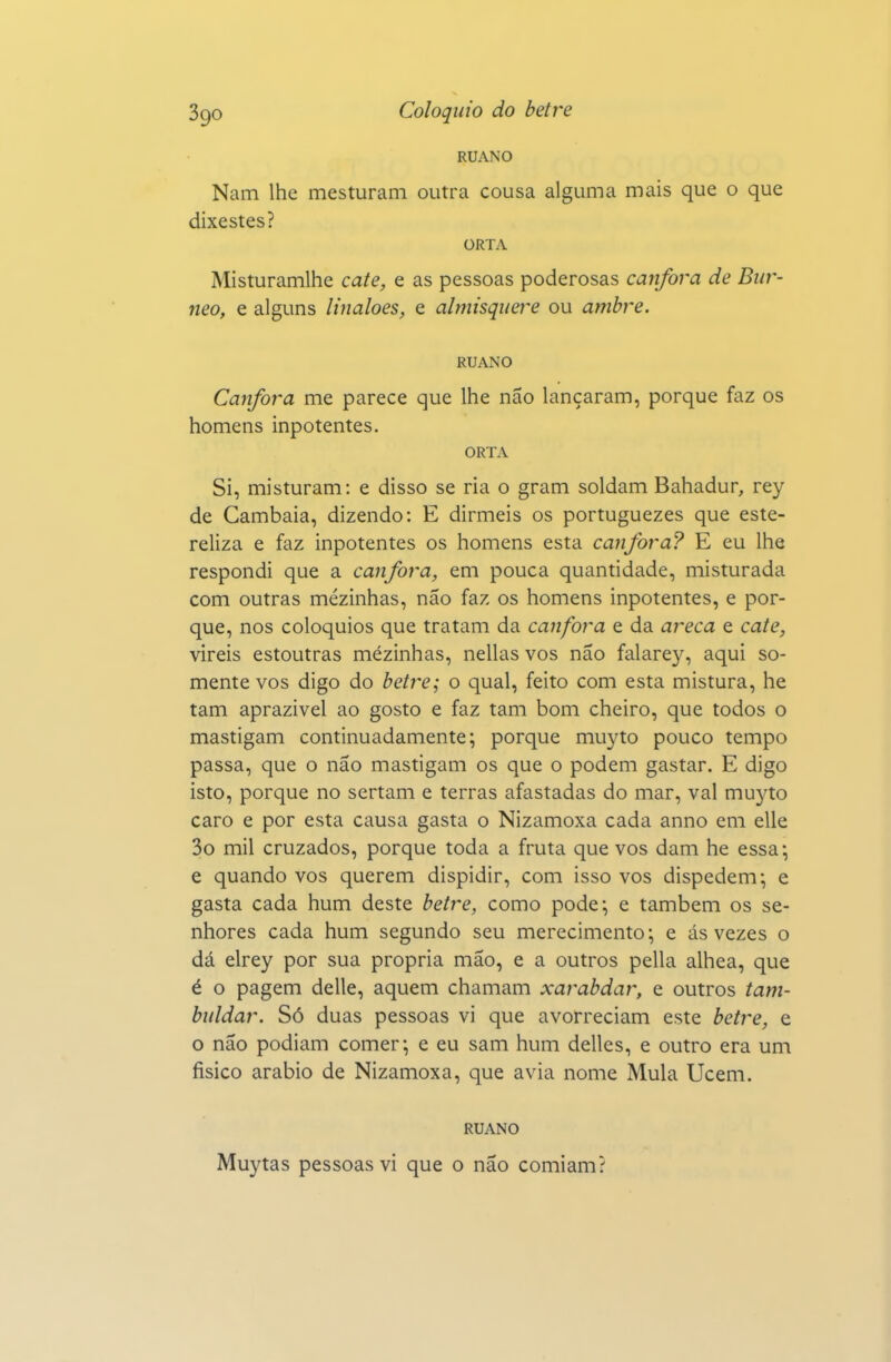 RUANO Nam lhe mesturani outra cousa alguma mais que o que dixestes? ORTA Misturamlhe cate, e as pessoas poderosas cânfora de Bur- neo, e alguns linaloes, e almisqiiere ou ambre. RUANO Cânfora me parece que lhe não lançaram, porque faz os homens inpotentes. ORTA Si, misturam: e disso se ria o gram soldam Bahadur, rey de Cambaia, dizendo: E dirmeis os portuguezes que este- reliza e faz inpotentes os homens esta cânfora? E eu lhe respondi que a cânfora, em pouca quantidade, misturada com outras mezinhas, não faz os homens inpotentes, e por- que, nos colóquios que tratam da cânfora e da areca e cate, vireis estoutras mezinhas, nellas vos não falarey, aqui so- mente vos digo do betre; o qual, feito com esta mistura, he tam aprazível ao gosto e faz tam bom cheiro, que todos o mastigam continuadamente; porque muyto pouco tempo passa, que o não mastigam os que o podem gastar. E digo isto, porque no sertam e terras afastadas do mar, vai muyto caro e por esta causa gasta o Nizamoxa cada anno em elle 3o mil cruzados, porque toda a fruta que vos dam he essa-, e quando vos querem dispidir, com isso vos dispedem-, e gasta cada hum deste betre, como pode; e também os se- nhores cada hum segundo seu merecimento; e ás vezes o dá elrey por sua própria mão, e a outros pella alhea, que é o pagem delle, aquém chamam xarabdar, e outros tam- buldar. Só duas pessoas vi que avorreciam este betre, e o não podiam comer; e eu sam hum delles, e outro era um físico arábio de Nizamoxa, que avia nome Mula Ucem. RUANO