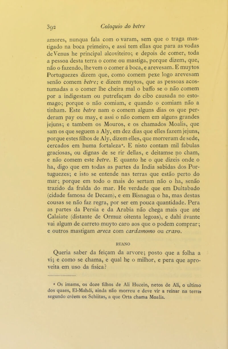 amores, nunqua fala com o varam, sem que o traga mas- tigado na boca primeiro, e assi tem ellas que para as vodas de Vénus he principal alcoviteiro; e depois de comer, toda a pessoa desta terra o come ou mastiga, porque dizem, que, não o fazendo, lhe vem o comer á boca, e arevesam. E muytos Portuguezes dizem que, como comem pexe logo arevesam senão comem betre; e dizem muytos, que as pessoas acos- tumadas a o comer lhe cheira mal o baífo se o não comem por a indigestam ou putrefaçam do cibo causada no estô- mago; porque o não comiam, e quando o comiam não a tinham. Este beíi'e nam o comem alguns dias os que per- deram pay ou may, e assi o não comem em alguns grandes jejuns; e também os Mouros, e os chamados Moalis, que sam os que seguem a Aly, em dez dias que elles fazem jejuns, porque estes filhos de Aly, dizem elles, que morreram de sede, cercados em huma fortaleza*. E nisto contam mil fabulas graciosas, ou dignas de se rir delias, e deitamse no cham, e não comem este beire. E quanto he o que dizeis onde o ha, digo que em todas as partes da índia sabidas dos Por- tuguezes; e isto se entende nas terras que estão perto do mar; porque em todo o mais do sertam não o ha, senão trazido da fralda do mar. He verdade que em Dultabado (cidade famosa de Decam), e em Bisnagua o ha, mas destas cousas se não faz regra, por ser em pouca quantidade. Pera as partes da Pérsia e da Arábia não chega mais que até Calaiate (distante de Ormuz oitenta legoas), e dahi ávante vai algum de carreto muyto caro aos que o podem comprar; e outros mastigam areca com cardamomo ou cravo. RUANO Queria saber da feiçam da arvore; posto que a folha a vi; e como se chama, e qual hç o milhor, e pera que apro- veita em uso da íisica? * Os imams, os doze filhos de Ali Hucein, netos de Ali, o ultimo dos quaes, El-Mahdi, ainda não morreu e deve vir a reinar na terra» segundo crêem os Schiitas, a que Orta chama Moalis.