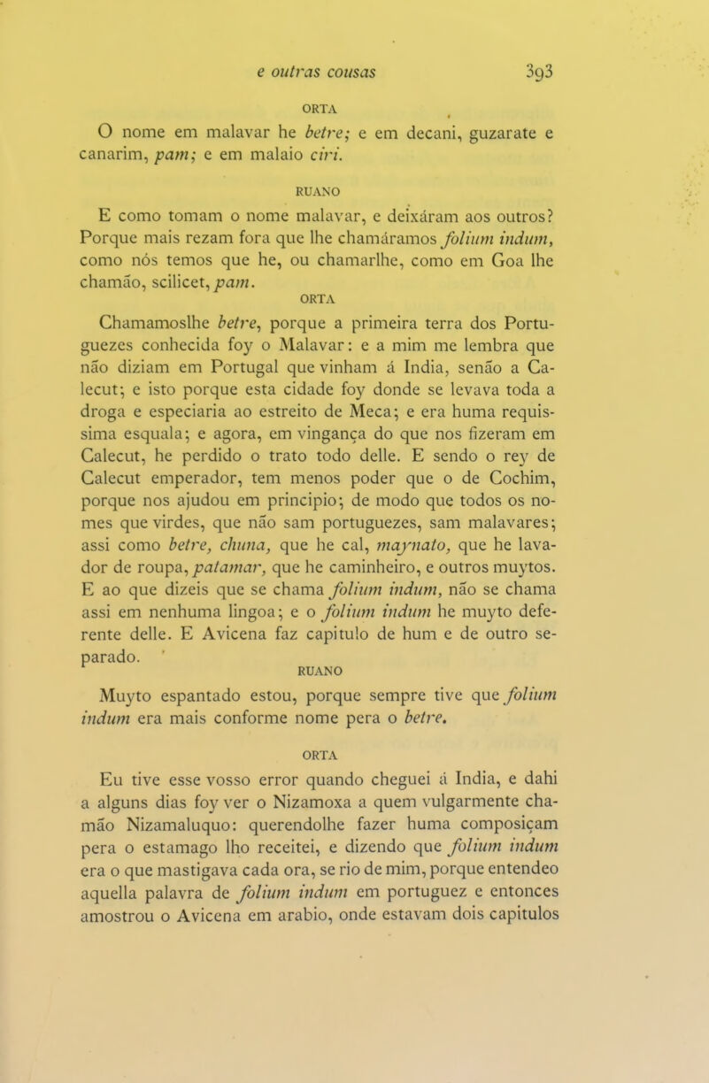 ORTA O nome em malavar he beire; e em decani, guzarate e canarim, pam; e em malaio ciri. RUANO E como tomam o nome malavar, e deixaram aos outros? Porque mais rezam fora que lhe chamáramos folium indum, como nós temos que he, ou chamarlhe, como em Goa lhe chamão, scilicet, ORTA Chamamoslhe betre^ porque a primeira terra dos Portu- guezes conhecida foy o Malavar: e a mim me lembra que não diziam em Portugal que vinham á índia, senão a Ca- lecut; e isto porque esta cidade foy donde se levava toda a droga e especiaria ao estreito de Meca; e era huma requis- sima esquala; e agora, em vingança do que nos fizeram em Calecut, he perdido o trato todo delle. E sendo o rey de Calecut emperador, tem menos poder que o de Cochim, porque nos ajudou em principio; de modo que todos os no- mes que virdes, que não sam portuguezes, sam malavares; assi como betre, chuna, que he cal, majnato, que he lava- dor de roupa, jca/awjr, que he caminheiro, e outros muytos. E ao que dizeis que se chama folium indum, não se chama assi em nenhuma lingoa; e o folium indum he muyto defe- rente delle. E Avicena faz capitulo de hum e de outro se- parado. RUANO Muyto espantado estou, porque sempre tive quQ folium indum era mais conforme nome pêra o beire, ORTA Eu tive esse vosso error quando cheguei á índia, e dahi a alguns dias foy ver o Nizamoxa a quem vulgarmente cha- mão Nizamaluquo: querendolhe fazer huma composiçam pera o estamago lho receitei, e dizendo que folium indum era o que mastigava cada ora, se rio de mim, porque entendeo aquella palavra de folium indum em portuguez e entonces amostrou o Avicena cm arábio, onde estavam dois capítulos