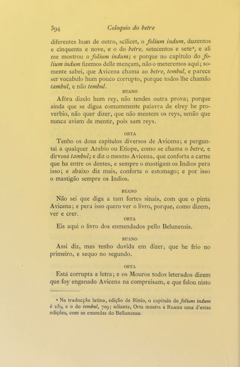 diferentes hum de outro, scilicet, o folium indum, duzentos e cinquenta e nove, e o do betre, setecentos e sete% e ali me mostrou o folium indum; e porque no capitulo do fo- lium indum fizemos delle mençam, não o meteremos aqui; so- mente sabei, que Avicena chama ao betre, tembul, e parece ser vocábulo hum pouco corrupto, porque todos lhe chamão tambul, e não tembid. RUANO Afora dizelo hum rey, não tendes outra prova; porque ainda que se digua comummente palavra de elrey he pro- vérbio, não quer dizer, que não mentem os reys, senão que nunca aviam de mentir, pois sam reys. ORTA Tenho os dous capítulos diversos de Avicena; e pergun- tai a qualquer Arábio ou Etiope, como se chama o betre, e dirvosá tambul; e diz o mesmo Avicena, que conforta a carne que ha entre os dentes, e sempre o mastigam os índios pera isso; e abaixo diz mais, conforta o estômago; e por isso o mastigão sempre os índios. RUANO Não sei que diga a tam fortes sinais, com que o pinta Avicena; e pera isso quero ver o livro, porque, como dizem, ver e crer. ORTA Eis aqui o livro dos enmendados pello Belunensis. RUANO Assi diz, mas tenho duvida em dizer, que he frio no primeiro, e sequo no segundo. ORTA Está corrupta a letra; e os Mouros todos leterados dizem que foy enganado Avicena na compreisam, e que falou nisto • Na traducção latina, edição de Rinio, o capitulo do folium indum é 25q, e o do tembul, 709; adiante, Orta mostra a Ruano uma d'estas edições, com as emendas do Bellunense.