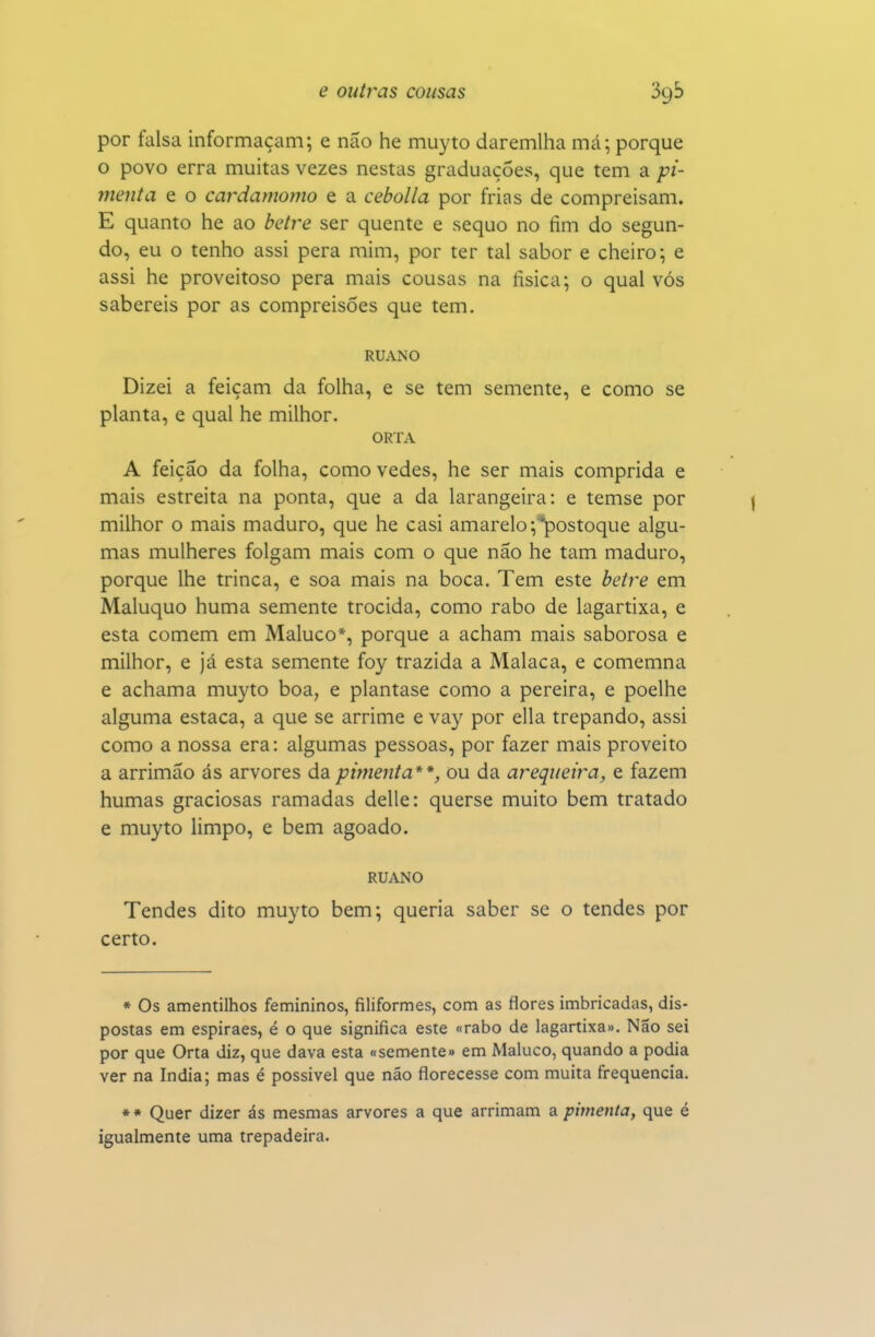 por falsa informaçam; e não he muyto daremlha má; porque o povo erra muitas vezes nestas graduações, que tem a pi- menta e o cardamomo e a cebolla por frias de compreisam. E quanto he ao betre ser quente e sequo no fim do segun- do, eu o tenho assi pera mim, por ter tal sabor e cheiro; e assi he proveitoso pera mais cousas na física; o qual vós sabereis por as compreisôes que tem. RUANO Dizei a feiçam da folha, e se tem semente, e como se planta, e qual he milhor. ORTA A feição da folha, como vedes, he ser mais comprida e mais estreita na ponta, que a da larangeira: e temse por milhor o mais maduro, que he casi amarelo ;'*postoque algu- mas mulheres folgam mais com o que não he tam maduro, porque lhe trinca, e soa mais na boca. Tem este betre em Maluquo huma semente trocida, como rabo de lagartixa, e esta comem em Maluco*, porque a acham mais saborosa e milhor, e já esta semente foy trazida a Malaca, e comemna e achama muyto boa, e plantase como a pereira, e poelhe alguma estaca, a que se arrime e vay por ella trepando, assi como a nossa era: algumas pessoas, por fazer mais proveito a arrimão ás arvores da pimenta**, ou da arequeira, e fazem humas graciosas ramadas delle: querse muito bem tratado e muyto limpo, e bem agoado. RUANO Tendes dito muyto bem; queria saber se o tendes por certo. • Os amentilhos femininos, filiformes, com as flores imbricadas, dis- postas em espiraes, é o que significa este «rabo de lagartixa». Não sei por que Orta diz, que dava esta «semente» em Maluco, quando a podia ver na índia; mas é possível que não florecesse com muita frequência. * » Quer dizer ás mesmas arvores a que arrimam a pimenta, que é igualmente uma trepadeira.