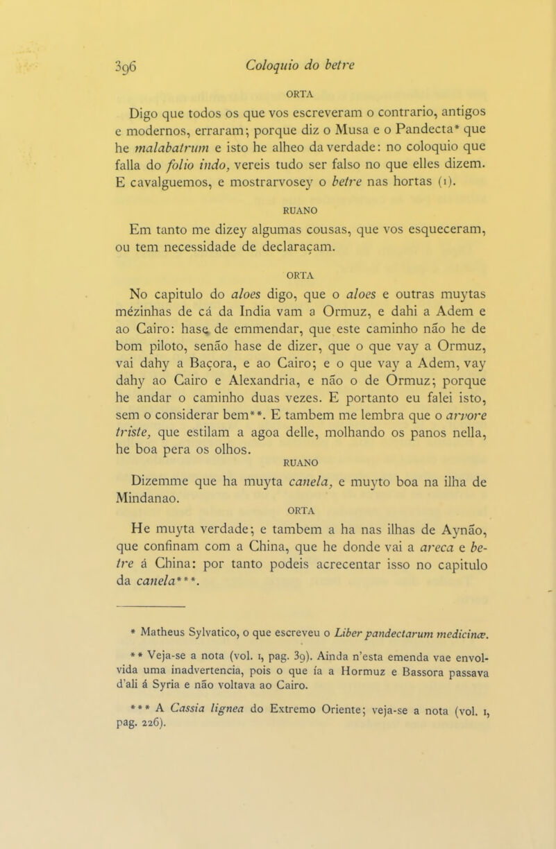 ORTA Digo que todos os que vos escreveram o contrario, antigos e modernos, erraram; porque diz o Musa e o Pandecta* que he malabaU^um e isto he alheo da verdade: no colóquio que falia do folio indo, vereis tudo ser falso no que elles dizem. E cavalguemos, e mostrarvosey o hetre nas hortas (i). RUANO Em tanto me dizey algumas cousas, que vos esqueceram, ou tem necessidade de declaracam. ORTA No capitulo do aloés digo, que o aloés e outras muytas mezinhas de cá da índia vam a Ormuz, e dahi a Adem e ao Cairo: hase, de emmendar, que este caminho não he de bom piloto, senão hase de dizer, que o que vay a Ormuz, vai dahy a Bácora, e ao Cairo; e o que vay a Adem, vay dahy ao Cairo e Alexandria, e não o de Ormuz; porque he andar o caminho duas vezes. E portanto eu falei isto, sem o considerar bem**. E também me lembra que o an>ore triste, que estilam a agoa delle, molhando os panos nella, he boa pêra os olhos. RUANO Dizemme que ha muyta canela, e muyto boa na ilha de Mindanao. ORTA He muyta verdade; e também a ha nas ilhas de Aynão, que confinam com a China, que he donde vai a areca e be- tre á China: por tanto podeis acrecentar isso no capitulo da canela***. * Matheus Sylvatico, o que escreveu o Liber pandectarum vtedicince. »* Veja-se a nota (vol. i, pag. Sg). Ainda n'esta emenda vae envol- vida uma inadvertência, pois o que ía a Hormuz e Bassora passava d'ali á Syria e não voltava ao Cairo. *** A Cássia lignea do Extremo Oriente; veja-se a nota (vol. i, pag. 226).