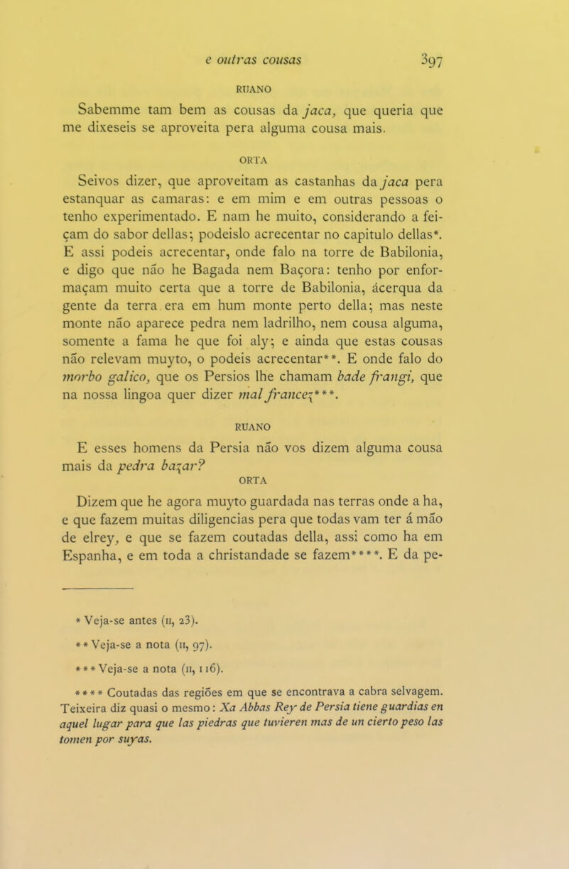 RUANO Sabemme tam bem as cousas da Jaca, que queria que me dixeseis se aproveita pera alguma cousa mais. ORTA Seivos dizer, que aproveitam as castanhas áeijaca pera estanquar as camarás: e em mim e em outras pessoas o tenho experimentado. E nam he muito, considerando a fei- çam do sabor delias; podeislo acrecentar no capitulo delias*. E assi podeis acrecentar, onde falo na torre de Babilónia, e digo que não he Bagada nem Bácora: tenho por enfor- maçam muito certa que a torre de Babilónia, ácerqua da gente da terra era em hum monte perto delia; mas neste monte não aparece pedra nem ladrilho, nem cousa alguma, somente a fama he que foi aly; e ainda que estas cousas não relevam muyto, o podeis acrecentar**. E onde falo do morbo galico, que os Pérsios lhe chamam bade frangi, que na nossa lingoa quer dizer mal france^* * *. RUANO E esses homens da Pérsia não vos dizem alguma cousa mais da pedra ba:{ar? ORTA Dizem que he agora muyto guardada nas terras onde a ha, e que fazem muitas diligencias pera que todas vam ter á mão de elrey^, e que se fazem coutadas delia, assi como ha em Espanha, e em toda a christandade se fazem****. E da pe- * Veja-se antes (11, 23). *» Veja-se a nota (11, 97). **» Veja-se a nota (11,116). «*** Coutadas das regiões em que se encontrava a cabra selvagem. Teixeira diz quasi o mesmo: Xa Abbas Rey de Pérsia tiene guardiãs en aquel lugar para que las piedras que tuvieren mas de un cierto peso las tomen por suyas.