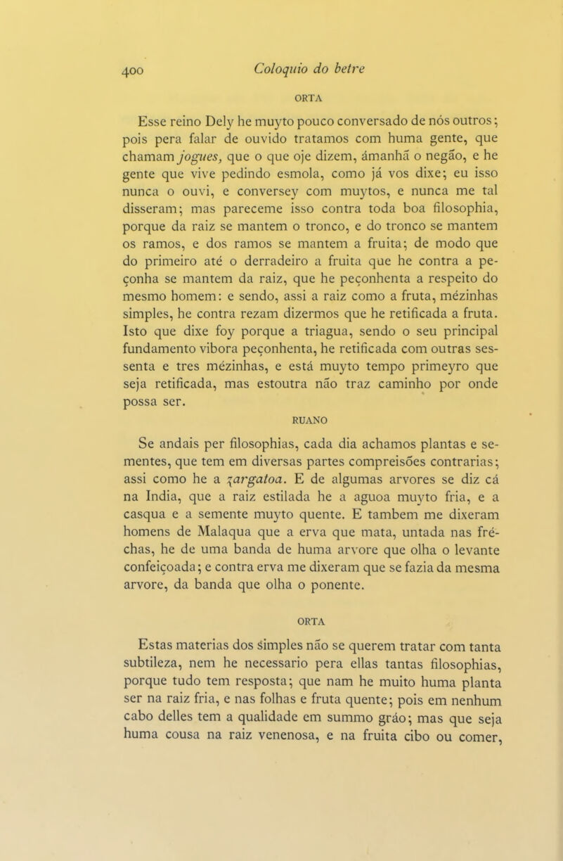 ORTA Esse reino Dely he muyto pouco conversado de nós outros; pois pera falar de ouvido tratamos com huma gente, que chamam jogues, que o que oje dizem, ámanhã o negão, e he gente que vive pedindo esmola, como já vos dixe; eu isso nunca o ouvi, e conversey com muytos, e nunca me tal disseram; mas pareceme isso contra toda boa filosophia, porque da raiz se mantém o tronco, e do tronco se mantém os ramos, e dos ramos se mantém a fruita; de modo que do primeiro até o derradeiro a fruita que he contra a pe- çonha se mantém da raiz, que he peçonhenta a respeito do mesmo homem: e sendo, assi a raiz como a fruta, mézinhas simples, he contra rezam dizermos que he retificada a fruta. Isto que dixe foy porque a triagua, sendo o seu principal fundamento vibora peçonhenta, he retificada com outras ses- senta e tres mézinhas, e está muyto tempo primeyro que seja retificada, mas estoutra não traz caminho por onde possa ser. RUANO Se andais per filosophias, cada dia achamos plantas e se- mentes, que tem em diversas partes compreisões contrarias; assi como he a \argatoa. E de algumas arvores se diz cá na índia, que a raiz estilada he a aguoa muyto fria, e a casqua e a semente muyto quente. E também me dixeram homens de Malaqua que a erva que mata, untada nas fré- chas, he de uma banda de huma arvore que olha o levante confeiçoada; e contra erva me dixeram que se fazia da mesma arvore, da banda que olha o ponente. ORTA Estas matérias dos simples não se querem tratar com tanta subtileza, nem he necessário pera ellas tantas filosophias, porque tudo tem resposta; que nam he muito huma planta ser na raiz fria, e nas folhas e fruta quente; pois em nenhum cabo delles tem a qualidade em summo gráo; mas que seja huma cousa na raiz venenosa, e na fruita cibo ou comer.