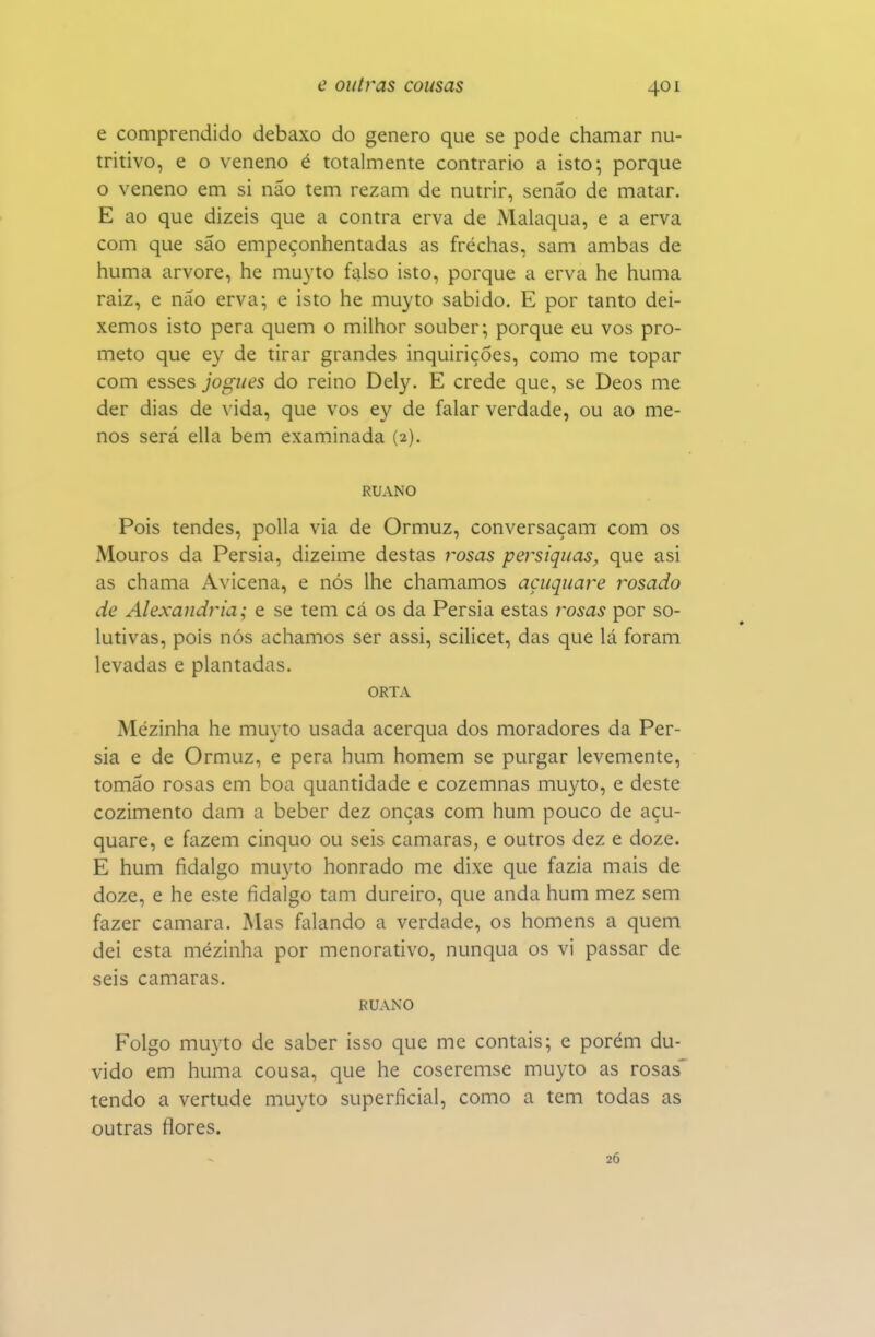 e comprendido debaxo do género que se pode chamar nu- tritivo, e o veneno é totalmente contrario a isto; porque o veneno em si não tem rezam de nutrir, senáo de matar. E ao que dizeis que a contra erva de Malaqua, e a erva com que sáo empeçonhentadas as frechas, sam ambas de huma arvore, he muyto falso isto, porque a erva he huma raiz, e não erva; e isto he muyto sabido. E por tanto dei- xemos isto pera quem o milhor souber; porque eu vos pro- meto que ey de tirar grandes inquirições, como me topar com esses jogues do reino Dely. E crede que, se Deos me der dias de vida, que vos ey de falar verdade, ou ao me- nos será ella bem examinada (2). RUANO Pois tendes, polia via de Ormuz, conversaçam com os Mouros da Pérsia, dizeime destas rosas persiquas, que asi as chama Avicena, e nós lhe chamamos açuquare rosado de Alexandria; e se tem cá os da Pérsia estas rosas por so- lutivas, pois nós achamos ser assi, scilicet, das que lá foram levadas e plantadas. ORTA Mézinha he muyto usada acerqua dos moradores da Pér- sia e de Ormuz, e pera hum homem se purgar levemente, tomão rosas em boa quantidade e cozemnas muyto, e deste cozimento dam a beber dez onças com hum pouco de açu- quare, c fazem cinquo ou seis camarás, e outros dez e doze. E hum fidalgo mu3'to honrado me dixe que fazia mais de doze, e he este fidalgo tam dureiro, que anda hum mez sem fazer camará. Mas falando a verdade, os homens a quem dei esta mézinha por menorativo, nunqua os vi passar de seis camarás, RUANO Folgo muyto de saber isso que me contais; e porém du- vido em huma cousa, que he coseremse muyto as rosas' tendo a vertude muyto superficial, como a tem todas as outras flores. 26