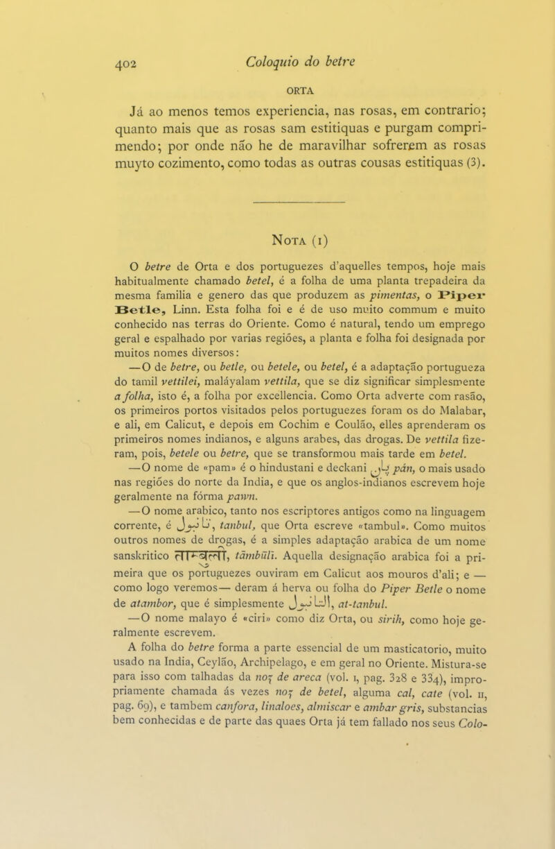 ORTA Já ao menos temos experiência, nas rosas, em contrario; quanto mais que as rosas sam estitiquas e purgam compri- mendo; por onde não he de maravilhar sofrerem as rosas muyto cozimento, como todas as outras cousas estitiquas (3). Nota (i) O betre de Orta e dos portuguezes d'aquelles tempos, hoje mais habitualmente chamado betei, é a folha de uma planta trepadeira da mesma família e género das que produzem as pimentas, o Pipex* Betle, Linn. Esta folha foi e é de uso muito commum e muito conhecido nas terras do Oriente. Como é natural, tendo um emprego geral e espalhado por varias regiões, a planta e folha foi designada por muitos nomes diversos: —O de betre, ou betle, ou betele, ou betei, é a adaptação portugueza do tamil vettilei, maláyalam vettila, que se diz significar simplesmente a folha, isto é, a folha por excellencia. Como Orta adverte com rasão, os primeiros portos visitados pelos portuguezes foram os do Malabar, e ali, em Calicut, e depois em Cochim e Coulão, elles aprenderam os primeiros nomes indianos, e alguns árabes, das drogas. De vettila fize- ram, pois, betele ou betre, que se transformou mais tarde em betei. —O nome de «pam» é o hindustani e deckani ^L> pán, o mais usado nas regiões do norte da índia, e que os anglos-indianos escrevem hoje geralmente na fórma pawn. — O nome arábico, tanto nos escriptores antigos como na linguagem corrente, é J_^b, tanbul, que Orta escreve «tambul». Como muitos outros nomes de drogas, é a simples adaptação arábica de um nome sanskritico ri I *^r<ST, tãmbuli. Aquella designação arábica foi a pri- meira que os portuguezes ouviram em Calicut aos mouros d'ali; e — como logo veremos— deram á herva ou folha do Piper Betle o nome de atambor, que é simplesmente Jj^L:,'!, at-tanbul. —O nome malayo é «ciri» como diz Orta, ou sirih, como hoje ge- ralmente escrevem. A folha do betre forma a parte essencial de um masticatorio, muito usado na índia, Ceylao, Archipelago, e em geral no Oriente. Mistura-se para isso com talhadas da noj- de areca (vol. i, pag. 328 e 334), impro- priamente chamada ás vezes no^ de betei, alguma cal, cate (vol. 11, pag. 69), e também cânfora, linaloes, almíscar e âmbar gris, substancias bem conhecidas e de parte das quaes Orta já tem fallado nos seus Colo-