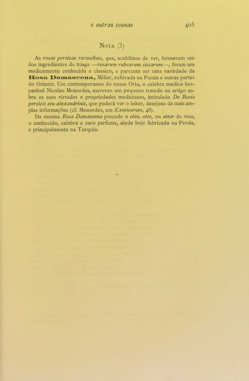 Nota (3) As rosas pérsicas vermelhas, que, acabamos de ver, formavam um dos ingredientes da triaga —rosarum rubearum siccarum—, foram um medicamento conhecido e clássico, e parecem ser uma variedade da Rosa. I>amasceriiM, Miller, cultivada na Pérsia e outras partes do Oriente. Um contemporâneo do nosso Orta, o celebre medico hes- panhol Nicolao Monardes, escreveu um pequeno tratado ou artigo so- bre as suas virtudes e propriedades medicinaes, intitulado De Rosis persicis seu alexandrinis, que poderá ver o leitor, desejoso de mais am- plas informações (cf. Monardes, em Exoticoriim, 48). Da mesma Rosa Damascena procede o oleo, otto, ou attar de rosa, o conhecido, celebre e caro perfume, ainda hoje fabricado na Pérsia, e principalmente na Turquia.