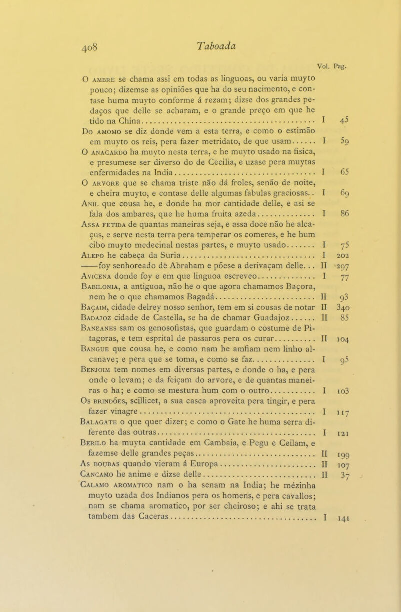 Vol. Pag. O AMBRE se chama assi em todas as linguoas, ou varia muyto pouco; dizemse as opiniões que ha do seu nacimento, e con- tase huma muyto conforme á rezam; dizse dos grandes pe- daços que delle se acharam, e o grande preço em que he tido na China I 4^ Do AMOMO se diz donde vem a esta terra, e como o estimão em muyto os reis, pera fazer metridato, de que usam I Sg O ANACARDO ha muyto nesta terra, e he muyto usado na tísica, e presumese ser diverso do de Cecília, e uzase pera muytas enfermidades na índia I 65 O ARVORE que se chama triste não dcá froles, senão de noite, e cheira muyto, e contase delle algumas fabulas graciosas.. I 69 Anil que cousa he, e donde ha mor cantidade delle, e asi se fala dos âmbares, que he huma fruita azeda I 86 Assa fétida de quantas maneiras seja, e assa doce não he alca- çus, e serve nesta terra pera temperar os comeres, e he hum cibo muyto medecinal nestas partes, e muyto usado I yS Alepo he cabeça da Suria I 202 foy senhoreado de Abraham e póese a derivaçam delle. .. II 297 Avicena donde foy e em que linguoa escreveo I 77 Babilónia, a antiguoa, não he o que agora chamamos Baçora, nem he o que chamamos Bagadá II 93 Baçaim, cidade delrey nosso senhor, tem em si cousas de notar II 840 Badajoz cidade de Castella, se ha de chamar Guadajoz II 85 Baneanes sam os genosofistas, que guardam o costume de Pi- tágoras, e tem esprital de pássaros pera os curar II 104 Bangue que cousa he, e como nam he amfiam nem linho al- canave; e pera que se toma, e como se faz I 95 Benjoim tem nomes em diversas partes, e donde o ha, e pera onde o levam; e da feiçam do arvore, e de quantas manei- ras o ha; e como se mestura hum com o outro I io3 Os BRiNDÓES, scillicet, a sua casca aproveita pera tingir, e pera fazer vinagre I 117 Balagate o que quer dizer; e como o Gate he huma serra di- ferente das outras I 121 Berilo ha muyta cantidade em Cambaia, e Pegu e Ceilam, e fazemse delle grandes peças II 199 As boubas quando vieram á Europa II 107 Cancamo he anime e dizse delle II 3^ Calamo aromático nam o ha senam na índia; he mézinha muyto uzada dos Indianos pera os homens, e pera cavallos; nam se chama aromático, por ser cheiroso; e ahi se trata também das Caceras I