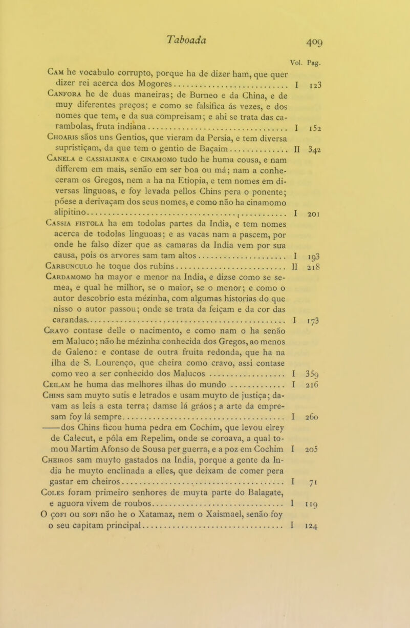 Vol. Pag. Cam he vocábulo corrupto, porque ha de dizer ham, que quer dizer rei acerca dos Mogores I 123 Cânfora he de duas maneiras; de Burneo e da China, e de muy diferentes preços; e como se falsifica ás vezes, e dos nomes que tem, e da sua compreisam; e ahi se trata das ca- rambolas, fruta indiana I Choaris sãos uns Gentios, que vieram da Pérsia, e tem diversa supristiçam, da que tem o gentio de Baçaim II 342 Canela e cassialinea e cinamomo tudo he huma cousa, e nam differem em mais, senão em ser boa ou má; nam a conhe- ceram os Gregos, nem a ha na Etiópia, e tem nomes em di- versas linguoas, e foy levada pellos Chins pera o ponente; póese a derivaçam dos seus nomes, e como não ha cinamomo alipiíino I 201 Cássia fistola ha em todolas partes da índia, e tem nomes acerca de todolas linguoas; e as vacas nam a pascem, por onde he falso dizer que as camarás da índia vem por sua causa, pois os arvores sam tam altos I 193 Carbúnculo he toque dos rubins II 218 Cardamomo ha mayor e menor na índia, e dizse como se se- mea, e qual he milhor, se o maior, se o menor; e como o autor descobrio esta mezinha, com algumas historias do que nisso o autor passou; onde se trata da feiçam e da cor das carandas I 1^3 Cravo contase delle o nacimento, e como nam o ha senão em Maluco; não he mézinha conhecida dos Gregos, ao menos de Galeno: e contase de outra fruita redonda, que ha na ilha de S. Lourenço, que cheira como cravo, assi contase como veo a ser conhecido dos Malucos I 35q Ceilam he huma das melhores ilhas do mundo I 216 Chins sam muyto sutis e letrados e usam muyto de justiça; da- vam as leis a esta terra; damse lá gráos; a arte da empre- sam foy lá sempre I 260 dos Chins ficou huma pedra em Cochim, que levou elrey de Calecut, e pôla em Repelim, onde se coroava, a qual to- mou Martim Afonso de Sousa per guerra, e a poz em Cochim I 2o5 Cheiros sam muyto gastados na índia, porque a gente da ín- dia he muyto enclinada a elles, que deixam de comer pera gastar em cheiros I 71 Coles foram primeiro senhores de muyta parte do Balagate, e aguora vivem de roubos I 119 O çoFi ou soFi não he o Xatamaz, nem o Xaismael, senão foy o seu capitam principal I 124