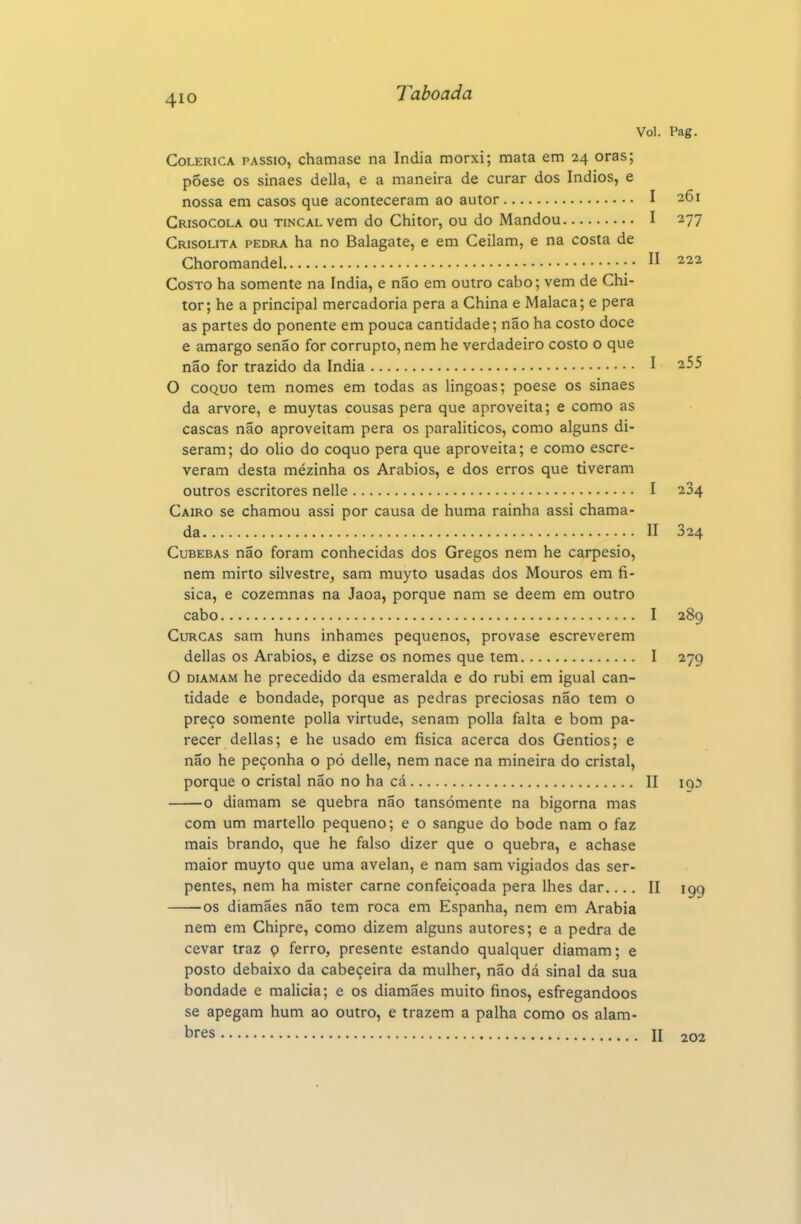 Vol. Pag. Colérica passio, chamase na índia morxi; mata em 24 oras; põese os sinaes delia, e a maneira de curar dos índios, e nossa em casos que aconteceram ao autor I 261 Crisocola ou TiNCALvem do Chitor, ou do Mandou I 277 Crisolita pedra ha no Balagate, e em Ceilam, e na costa de Choromandel CosTO ha somente na índia, e não em outro cabo; vem de Chi- tor; he a principal mercadoria pera a China e Malaca; e pera as partes do ponente em pouca cantidade; não ha costo doce e amargo senão for corrupto, nem he verdadeiro costo o que não for trazido da índia I 2.55 O coQUO tem nomes em todas as lingoas; poese os sinaes da arvore, e muytas cousas pera que aproveita; e como as cascas não aproveitam pera os paralíticos, como alguns di- seram; do olio do coquo pera que aproveita; e como escre- veram desta mézinha os Arábios, e dos erros que tiveram outros escritores nelle I 284 Cairo se chamou assi por causa de huma rainha assi chama- da II 324 Cubebas não foram conhecidas dos Gregos nem he carpesio, nem mirto silvestre, sam muyto usadas dos Mouros em fí- sica, e cozemnas na Jaoa, porque nam se dêem em outro cabo I 289 CuRCAS sam huns inhames pequenos, provase escreverem delias os Arábios, e dizse os nomes que tem I 279 O DiAMAM he precedido da esmeralda e do rubi em igual can- tidade e bondade, porque as pedras preciosas não tem o preço somente polia virtude, senam polia falta e bom pa- recer delias; e he usado em física acerca dos Gentios; e não he peçonha o pó delle, nem nace na mineira do cristal, porque o cristal não no ha cá II iqi o diamam se quebra não tansómente na bigorna mas com um martello pequeno; e o sangue do bode nam o faz mais brando, que he falso dizer que o quebra, e achase maior muyto que uma avelan, e nam sam vigiados das ser- pentes, nem ha mister carne confeiçoada pera lhes dar,... II 199 os diamães não tem roca em Espanha, nem em Arábia nem em Chipre, como dizem alguns autores; e a pedra de cevar traz o ferro, presente estando qualquer diamam; e posto debaixo da cabeçeira da mulher, não dá sinal da sua bondade e malicia; e os diamães muito finos, esfregandoos se apegam hum ao outro, e trazem a palha como os alam- bres n 202