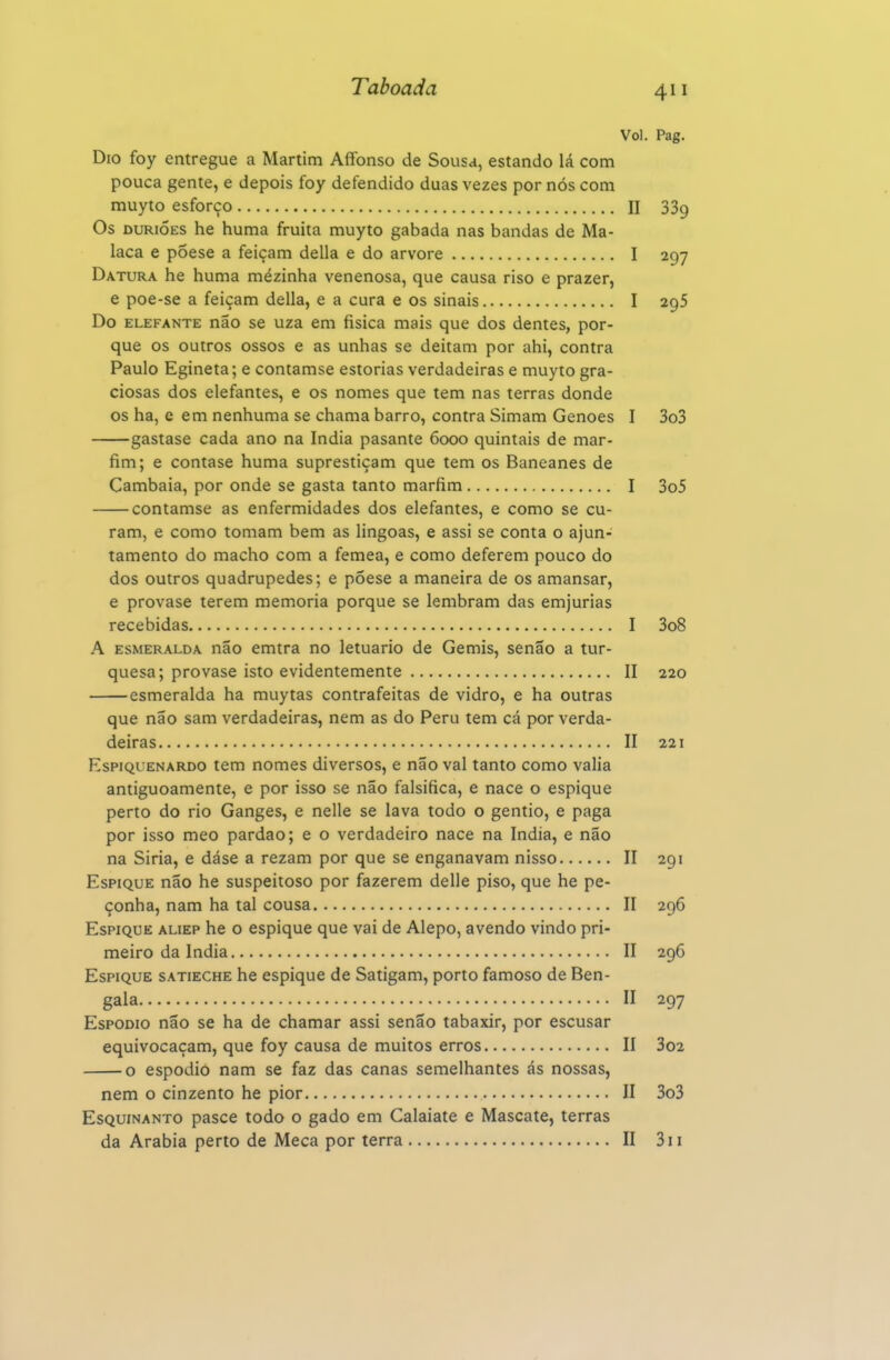 Vol. Pag. Dio foy entregue a Martim Affonso de Sousa, estando lá com pouca gente, e depois foy defendido duas vezes por nós com muyto esforço II 339 Os DURiÓES he huma fruita muyto gabada nas bandas de Ma- laca e põese a feiçam delia e do arvore I 297 Datura he huma mézinha venenosa, que causa riso e prazer, e poe-se a feiçam delia, e a cura e os sinais I 295 Do ELEFANTE não SC uza em fisica mais que dos dentes, por- que os outros ossos e as unhas se deitam por ahi, contra Paulo Egineta; e contamse estorias verdadeiras e muyto gra- ciosas dos elefantes, e os nomes que tem nas terras donde os ha, e em nenhuma se chama barro, contra Simam Genoes I 3o3 gastase cada ano na índia pasante 6000 quintais de mar- fim; e contase huma suprestiçam que tem os Baneanes de Cambaia, por onde se gasta tanto marfim I 3o5 contamse as enfermidades dos elefantes, e como se cu- ram, e como tomam bem as lingoas, e assi se conta o ajun- tamento do macho com a fêmea, e como deferem pouco do dos outros quadrúpedes; e póese a maneira de os amansar, e provase terem memoria porque se lembram das emjurias recebidas I 3o8 A ESMERALDA não cmtra no letuario de Gemis, senão a tur- quesa; provase isto evidentemente II 220 esmeralda ha muytas contrafeitas de vidro, e ha outras que não sam verdadeiras, nem as do Peru tem cá por verda- deiras II 221 EspiQUENARDO tem nomes diversos, e não vai tanto como valia antiguoamente, e por isso se não falsifica, e nace o espique perto do rio Ganges, e nelle se lava todo o gentio, e paga por isso meo pardao; e o verdadeiro nace na índia, e não na Siria, e dáse a rezam por que se enganavam nisso II 291 Espique não he suspeitoso por fazerem delle piso, que he pe- çonha, nam ha tal cousa II 296 Espique aliep he o espique que vai de Alepo, avendo vindo pri- meiro da Índia II 296 Espique satieche he espique de Satigam, porto famoso de Ben- gala II 297 EspoDio não se ha de chamar assi senão tabaxir, por escusar equivocaçam, que foy causa de muitos erros II 3o2 o espodio nam se faz das canas semelhantes ás nossas, nem o cinzento he pior II 3o3 EsQuiNANTO pasce todo o gado em Calaiate e Mascate, terras da Arábia perto de Meca por terra II 3ii