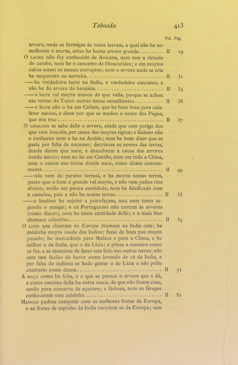 Vol. arvore, onde as formigas ás vezes lavram, a qual não he se- melhante á murta, antes he huma arvore grande II O LACRE não foy conhecido de Avicena, nem tem a virtude do carabe, nem he o cancamo de Dioscórides; e em muytos cabos estam os nomes corruptos; nem o arvore onde se cria he nespereira ou sorveira II ha verdadeiro lacre na índia, e verdadeiro cancamo, e não he do arvore do benjoim II o lacre vai muyto menos do que valia, porque se achou nas terras do Turco outras tintas semelhantes II o lacre não o ha em Ceilam, que he hum breu pera cala- fetar navios, e dizse por que se mudou o nome dos Pegus, que era trec II O LiNALOES se sabe delle o arvore, ainda que com perigo dos que vam buscalo, por causa dos muytos tigres; e Galeno não o conheceo nem o ha na Arábia; nem he bom dizer que se gasta por falta de encenso; decrárase os nomes das terras, donde dizem que nace, e descobrese a causa dos errores donde naceo; nem no ha em Cantão, nem em toda a China, nem o cosem nas terras donde nace, como dizem comum- mente II — não vem do paraíso terreal, e ha muyto nestas terras, posto que o bom e grande vai muyto, e não vem pollos rios abaixo, senão em pouca cantidade, nem he falsificado com a camelea, pois a não ha nestas terras II — o linaloes he sujeito a putrefaçam, mas nam tanto se- gundo o âmago; e os Portuguezes não cortam as arvores (como dizem), nem ha tanta cantidade delle; e o mais fino chamase calambac II O Licio que chamam na Europa chamase na índia cate; he mézinha muyto usada dos índios; fazse de hum pao muyto pesado; he mercadoria pera Malaca e pera a China, e he milhor o da índia, que o da Licia; e póese a maneira como se faz, e as maneiras de fazer este licio nas outras terras; não sam tam faciles de haver como levando de cá da índia, e por falta do indiano se hade gastar o de Licia e não pello contrario como dizem II A MAÇA como he feita, e a que se parece o arvore que a dá, e como emcima delia ha outra casca, de que não fazem caso, senão pera conserva de açucare; e Galeno, nem os Gregos conheceram esta mézinha II Mangas podem competir com as melhores frutas da Europa, e as frutas de espinho da índia excedem as da Europa; sam