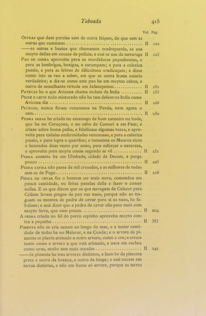 Vol. Pag. Ostras que dam pérolas sam de outra feiçam, do que sam as ostras que comemos II 122 as ostras e búzios que chamamos madrepérola, se usa muyto delias em cousas de policia, e assi se usa da tartaruga II 128 Pao de cobra aproveita pera as mordiduras peçonhentas, e pera as lombrigas, bexigas, e sarampam; e pera a colérica passio, e pera as febres de dificultosa eradicaçam; e dizse como isto se veo a saber, em que se conta huma estoria verdadeira; e diz-se como este pao ha em muytos cabos, e outro de semelhante virtude em Jafanapatam II i8i Patecas he o que Avicena chama melam da índia II i35 Peixè e leite tudo misturado não he tam defeso na índia como Avicena diz II 106 Pecegos, nunca foram venenosos na Pérsia, nem agora o sam II 25o Pedra bez.\r he criada no estamago de hum carneiro ou bode, que ha no Coraçone, e no cabo de Comori e em Pam; é criase sobre huma palha, e falsificase algumas vezes, e apro- veita pera todalas emfermidades venenosas, e pera a colérica passio, e pera lepra e quartãas; e tomamna os Mouros ricos e honrados duas vezes por anno, pera esforçar a natureza, e aproveita pera muyta cousa segundo se vê II 281 Pedra arménia ha em Ultabado, cidade de Decam, e purga pouco II 203 Pedra safira não passa de mil crusados, e as milhores de todas sam as de Pegu II 216 Pedra de cevar faz o homem ser mais novo, comendoa em pouca cantidade, ou feitas panelas delia e fazer o comer nellas. E os que dizem que os que navegam de Calecut pera Ceilam levam pregos de pao nas naos, porque não as tra- guam os montes de pedra de cevar pera si as naos, he fa- buloso; e assi dizer que a pedra de cevar não pesa mais com muyto ferro, que com pouco II 204 A pedra criada no fel do porco espinho aproveita muyto con- tra a peçonha II 383 Pimenta não se cria senam ao longo do mar, e a maior canti- dade de todas ha no Malavar, e na Çunda; e o arvore da pi- menta se planta arimado a outro arvore, como a era; e cresce tanto como a arvore a que está arimado, e nace em cachos como uvas, senão sam mais meudas II 241 da pimenta ha tres arvores distintos, e hum he da pimenta preta e outro da branca, e outro da longa; e assi nacem em terras distintas, e não em huma só arvore, porque as terras