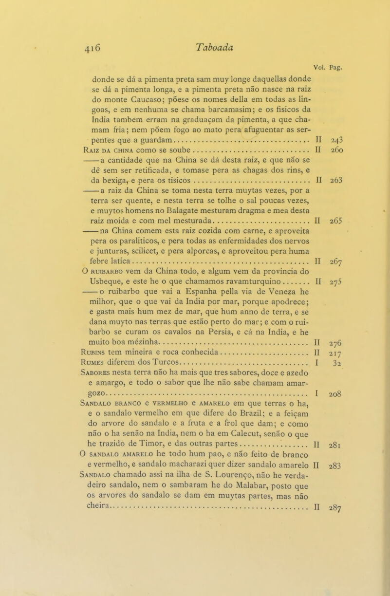 Vol. Pag. donde se dá a pimenta preta sam muy longe daquellas donde se dá a pimenta longa, e a pimenta preta não nasce na raiz do monte Cáucaso; põese os nomes delia em todas as lin- goas, e em nenhuma se chama barcamasim; e os físicos da índia também erram na graduaçam da pimenta, a que cha- mam fria; nem poem fogo ao mato pera afuguentar as ser- pentes que a guardam II 243 Raiz da china como se soube II 260 a cantidade que na China se dá desta raiz, e que não se dê sem ser retificada, e tomase pera as chagas dos rins, e da bexiga, e pera os tisicos II 2Ó3 a raiz da China se toma nesta terra muytas vezes, por a terra ser quente, e nesta terra se tolhe o sal poucas vezes, e muytos homens no Balagate mesturam dragma e mea desta raiz moida e com mel mesturada II 265 na China comem esta raiz cozida com carne, e aproveita pera os paralíticos, e pera todas as enfermidades dos nervos e junturas, scilicet, e pera alporcas, e aproveitou pera huma febre latica II 267 O RUIBARBO vem da China todo, e algum vem da província do Usbeque, e este he o que chamamos ravamturquino II 275 o ruibarbo que vai a Espanha pella via de Veneza he milhor, que o que vai da índia por mar, porque apodrece; e gasta mais hum mez de mar, que hum anno de terra, e se dana muyto nas terras que estão perto do mar; e com o rui- barbo se curam os cavalos na Pérsia, e cá na índia, e he muito boa mezinha II 276 RuBiNS tem mineira e roca conhecida II 217 Rumes diferem dos Turcos I 32 Sabores nesta terra não ha mais que tres sabores, doce e azedo e amargo, e todo o sabor que lhe não sabe chamam amar- gozo I 208 Sândalo branco e vermelho e amarelo em que terras o ha, e o sândalo vermelho em que difere do Brazil; e a feiçam do arvore do sândalo e a fruta e a frol que dam; e como não o ha senão na índia, nem o ha em Calecut, senão o que he trazido de Timor, e das outras partes n 281 O SÂNDALO amarelo he todo hum pao, e não feito de branco e vermelho, e sândalo macharazi quer dizer sândalo amarelo II 283 Sândalo chamado assi na ilha de S. Lourenço, não he verda- deiro sândalo, nem o sambaram he do Malabar, posto que os arvores do sândalo se dam em muytas partes, mas não cheira H 287