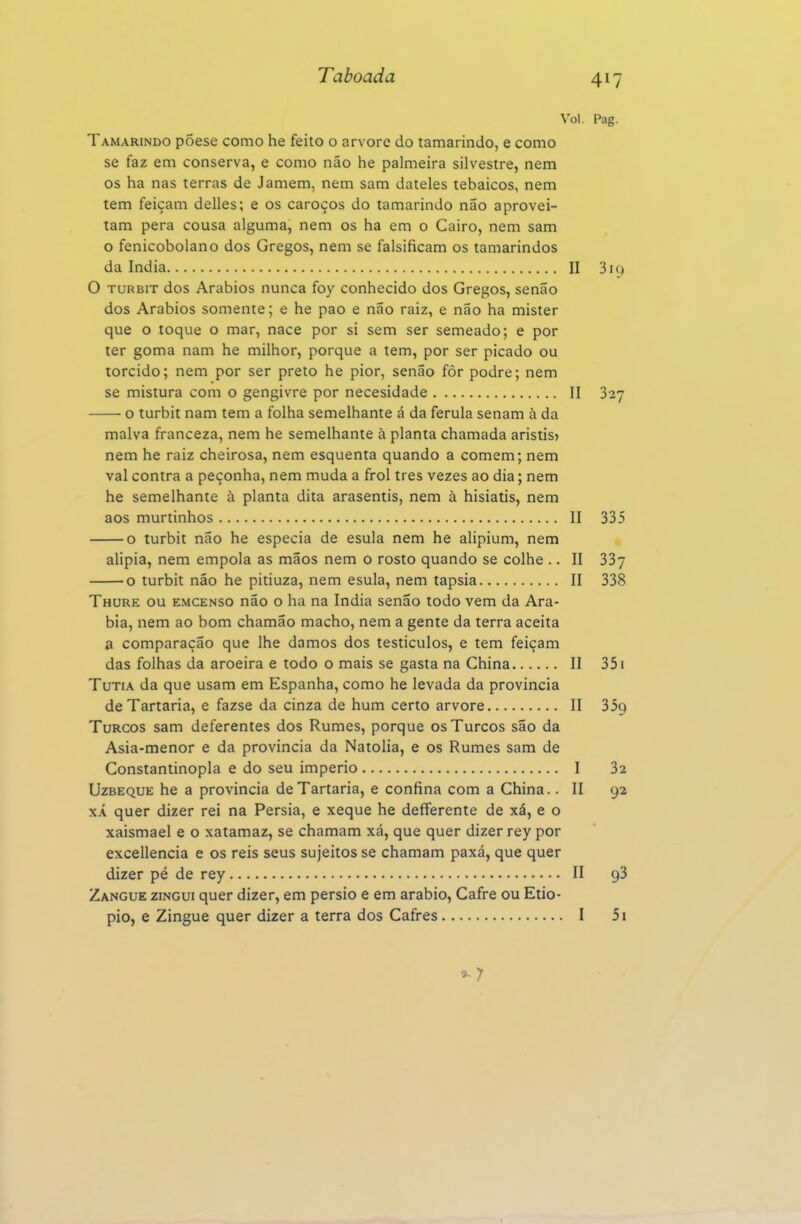 Vol. Tamarindo põese como he feito o arvore do tamarindo, e como se faz em conserva, e como não he palmeira silvestre, nem os ha nas terras de Jamem, nem sam dateles tebaicos, nem tem feiçam delles; e os caroços do tamarindo não aprovei- tam pera cousa alguma, nem os ha em o Cairo, nem sam o fenicobolano dos Gregos, nem se falsificam os tamarindos da índia II O TURBiT dos Arábios nunca foy conhecido dos Gregos, senão dos Arábios somente; e he pao e não raiz, e não ha mister que o toque o mar, nace por si sem ser semeado; e por ter goma nam he milhor, porque a tem, por ser picado ou torcido; nem por ser preto he pior, senão fôr podre; nem se mistura com o gengivre por necesidade II o turbit nam tem a folha semelhante á da ferula senam à da malva franceza, nem he semelhante à planta chamada aristis» nem he raiz cheirosa, nem esquenta quando a comem; nem vai contra a peçonha, nem muda a frol três vezes ao dia; nem he semelhante à planta dita arasentis, nem à hisiatis, nem aos murtinhos II o turbit não he especia de esula nem he alipium, nem alipia, nem empola as mãos nem o rosto quando se colhe .. II o turbit não he pitiuza, nem esula, nem tapsia II Thure ou emcenso não o ha na índia senão todo vem da Ará- bia, nem ao bom chamão macho, nem a gente da terra aceita a comparação que lhe damos dos testiculos, e tem feiçam das folhas da aroeira e todo o mais se gasta na China II TuTiA da que usam em Espanha, como he levada da provincia de Tartaria, e fazse da cinza de hum certo arvore II Turcos sam deferentes dos Rumes, porque os Turcos são da Asia-menor e da provincia da Natolia, e os Rumes sam de Constantinopla e do seu império I UzBEQUE he a provincia de Tartaria, e confina com a China.. II XÁ quer dizer rei na Pérsia, e xeque he defferente de xá, e o xaismael e o xatamaz, se chamam xá, que quer dizer rey por excellencia e os reis seus sujeitos se chamam paxá, que quer dizer pé de rey 11 Zangue zingui quer dizer, em pérsio e em arábio, Cafre ou Etio- pio, e Zingue quer dizer a terra dos Cafres I ^7