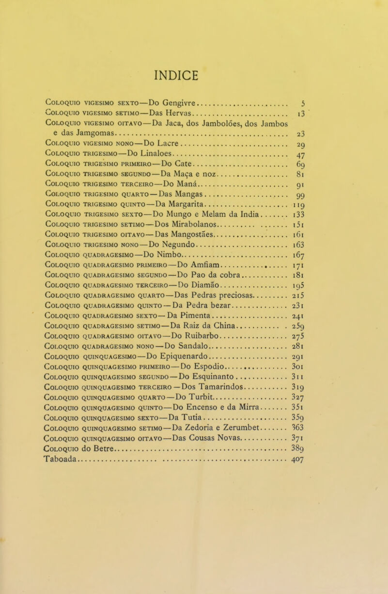 índice Colóquio vigésimo sexto—Do Gengivre 5 Colóquio vigésimo sétimo—Das Hervas i3 Colóquio vigésimo oitavo—Da Jaca, dos Jambolões, dos Jambos e das Jamgomas 23 Colóquio vigésimo nono—Do Lacre 29 Colóquio trigésimo—Do Linaloes 47 Colóquio trigésimo primeiro—Do Cate 69 Colóquio trigésimo segundo—Da Maça e noz 81 Colóquio trigésimo terceiro—Do Maná 91 Colóquio trigésimo quarto — Das Mangas 99 Colóquio trigésimo quinto—Da Margarita 119 Colóquio trigésimo sexto—Do Mungo e Melam da índia i33 Colóquio trigésimo sétimo—Dos Mirabolanos i5i Colóquio trigésimo oitavo—Das Mangostaes 161 Colóquio trigésimo nono—Do Negundo i63 Colóquio quadragésimo—Do Nimbo 167 Colóquio quadragésimo primeiro — Do Amfiam 171 Colóquio quadragésimo segundo—Do Pao da cobra 181 Colóquio quadragésimo terceiro—Do Diamão 195 Colóquio quadragésimo quarto—Das Pedras preciosas 215 Colóquio quadragésimo quinto — Da Pedra bezar 231 Colóquio quadragésimo sexto—Da Pimenta 241 Colóquio quadragésimo sétimo—Da Raiz da China 259 Colóquio quadragésimo oitavo—Do Ruibarbo 275 Colóquio quadragésimo nono — Do Sândalo 281 Colóquio quinquagesimo—Do Epiquenardo 291 Colóquio quinquagesimo primeiro—Do Espodio 3oi Colóquio quinquagesimo segundo — Do Esquinanto 3ii Colóquio quinquagesimo terceiro —Dos Tamarindos 319 Colóquio quinquagesimo quarto — Do Turbit 327 Colóquio quinquagesimo quinto—Do Encenso e da Mirra 351 Colóquio quinquagesimo sexto—Da Tutia 359 Colóquio quinquagesimo sétimo—Da Zedoria e Zerumbet 363 Colóquio quinquagesimo oitavo—Das Cousas Novas 371 Colóquio do Betre 389 Taboada 407