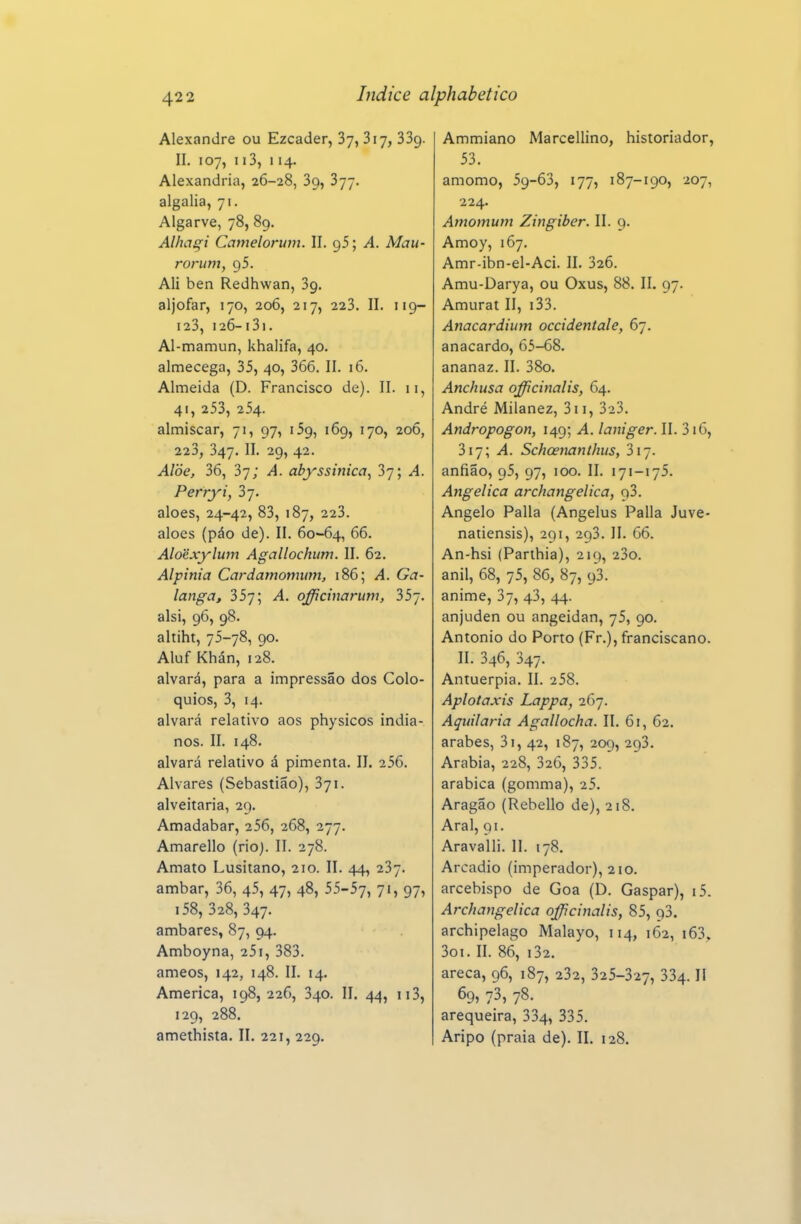 Alexandre ou Ezcader, Sy, Siy, SSg. II. 107, 113, 114. Alexandria, 26-28, Sg, 377. algalia, 71. Algarve, 78, 89, Alhagi Camelorum. II. ; A. Mau- rorum, 95. Ali ben Redhwan, Sg. aljôfar, 170, 206, 217, 223. II. 119- 123, 126-i3i. Al-mamun, khalifa, 40. almecega, 35, 40, 366. II. 16. Almeida (D. Francisco de). II. 11, 41, 253, 254. almiscar, 71, 97, 159, 169, 170, 206, 223, 347. II. 29, 42. Alòe, 36, 37; A. abyssinica^ 37; A. Perryi, aloés, 24-42, 83, 187, 223. aloés (páo de). II. 60-64, 66. Aloexy^lum Agallochum. II. 62. Alpinia Cardamominn, 186; A. Ga- langa, 357; A. officinarum, 35~. alsi, 96, 98. altiht, 75-78, 90. Aluf Khán, 128. alvará, para a impressão dos Coló- quios, 3, 14. alvará relativo aos physicos india- nos. II. 148. alvará relativo á pimenta. II. 256. Alvares (Sebastião), 371. alveitaria, 29. Amadabar, 256, 268, 277. Amarello (rioj. II. 278. Amato Lusitano, 210. II. 44, 237. âmbar, 36, 45, 47, 48, 55-57, 71, 97, i58, 328, 347. âmbares, 87, 94. Amboyna, 25i, 383. ameos, 142, 148. II. 14. America, 198, 226, 340. II. 44, 113, 129, 288. amethista. II. 221, 229. Ammiano Marcellino, historiador, 53. amomo, 59-63, 177, 187-190, 207, 224. Amomuni Zingiber. II. 9. Amoy, 167. Amr-ibn-el-Aci. II. 326. Amu-Darya, ou Oxus, 88. II. 97. Amurat II, i33. Anacardhnn occidentale, 67. anacardo, 65-68. ananaz. II. 38o. Anchusa officinalis, 64. André Milanez, 311, 323. Andropogon, 149; A. laniger. II. 316, 317; A. SchcenanthuSf 317. anfião, 95, 97, 100. II. 171-175. Angelica archangelica, qi. Angelo Palia (Angelus Palia Juve- natiensis), 291, 293. II. 66. An-hsi (Parthia), 219, 23o. anil, 68, 75, 86, 87, 9! anime, 37, 43, 44. anjuden ou angeidan, 75, 90. Antonio do Porto (Fr.), franciscano. II. 346, 347. Antuérpia. II. 258. Aplotaxis Lappa, 267. Aquilaria Agallocha. II. 61, 62. árabes, 3i, 42, 187, 209, 293. Arábia, 228, 326, 335. arábica (gomma), 25. Aragão (Rebello de), 218. Arai, 91. Aravalli. II. 178. Arcádio (imperador), 210. arcebispo de Goa (D. Gaspar), i5. Archangelica officinalis, 85, 93. archipelago Malayo, 114, 162, i63. 3oi. II. 86, i32. areca, 96, 187, 232, 325-327, 334. II 69, 73, 78. arequeira, 334, 335. Aripo (praia de). II. 128.