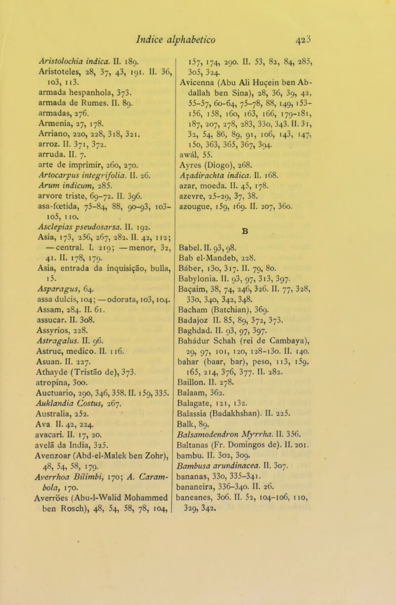 Aristolochia indica. II. 189. Aristóteles, 28, Sy, 48, 191. II. 36, io3, ii3. armada hespanhola, SyS. armada de Rumes. II. 89. armadas, 276. Armênia, 27, 178. Arriano, 220, 228, 318, 321, arroz, II. 371, 372. arruda. II. 7. arte de imprimir, 260, 270. Artocarpus integrifolia. II. 2Ó. Arum indicum, 285. arvore triste, 69-72. II. 396. asa-foetida, 75-84, 88, 90-93, io3- io5, 110. Asclepias pseudosarsa. II. 192. Asia, 173, 256, 267, 282. II. 42, 112; — central. I. 219; —menor, 32, 41. II. 178, 179. Asia, entrada da inquisição, bulia, i5. Asparagus, 64. assa dulcis, 104; —odorata, io3,104. Assam, 284. II. 61. assucar. II. 3o8. Assyrios, 228. Astragalus. II. 96. Astruc, medico. II. 116. Asuan. II. 227. Athayde (Tristão de), 373. atropina, 3oo. Auctuario, 290, 346, 358. II. 159, 335. Auklandia Costus, 267. Austrália, 252. Ava II. 42, 224. avacari. II. 17, 20. avelã da índia, 325. Avenzoar (Abd-el-Malek ben Zohr), 48, 54, 58, 179. Averrhoa Bilimbi, 170; A. Caram- bola, 170. Averroes (Abu-l-Walid Mohammed ben Rosch), 48, 54, 58, 78, 104, 157, 174, 290. II. 53, 82, 84, 285, 3o5, 324. Avicenna (Abu Ali Huçein ben Ab- dallah ben Sina), 28, 36, 39, 42, 55-57, 60-64, 7^-7^» '49? i56, i58, 160, i63, 166, 179-181, 187, 207, 278, 283, 33o, 343.'ll. 3i, 32, 54, 86, 89, 91, 106, 143, 147, i5o, 363, 365, 367, 394. awál, 55. Ayres (Diogo), 268. A^adirachta indica. II. 168. azar, moeda. II. 45, 178. azevre, 25-29, 37, 38. azougue, 159, 169. II. 207, 36o. B Babel. II. 93, 98. Bab el-Mandeb, 228. Báber, i3o, 317. II. 79, 80. Babylonia. II. 93, 97, 3i3, 397. Baçaim, 38, 74, 246, 326. II. 77, 328, 33o, 340, 342, 348. Bacham (Batchian), 369. Badajoz II. 85, 89, 372, 373. Baghdad. II. 93, 97, 397. Bahádur Schah (rei de Cambaya), 29, 97, 101, 120, 128-13o. II. 140. bahar (baar, bar), peso, 113, 159, i65, 214, 376, 377. II. 282. Baillon. II. 278. Balaam, 362. Balagate, 121, i32. Balassia (Badakhshan). II. 225. Balk, 89. Balsamodendron Myrrha. II. 356. Baltanas (Fr. Domingos de). II. 201. bambu. II. 3o2, 309. Bambusa arundinacea. II. 307. bananas, 33o, 335-341. bananeira, 336-340. II. 26. baneanes, 3o6. II. 52, 104-106, 110, 329, 342.