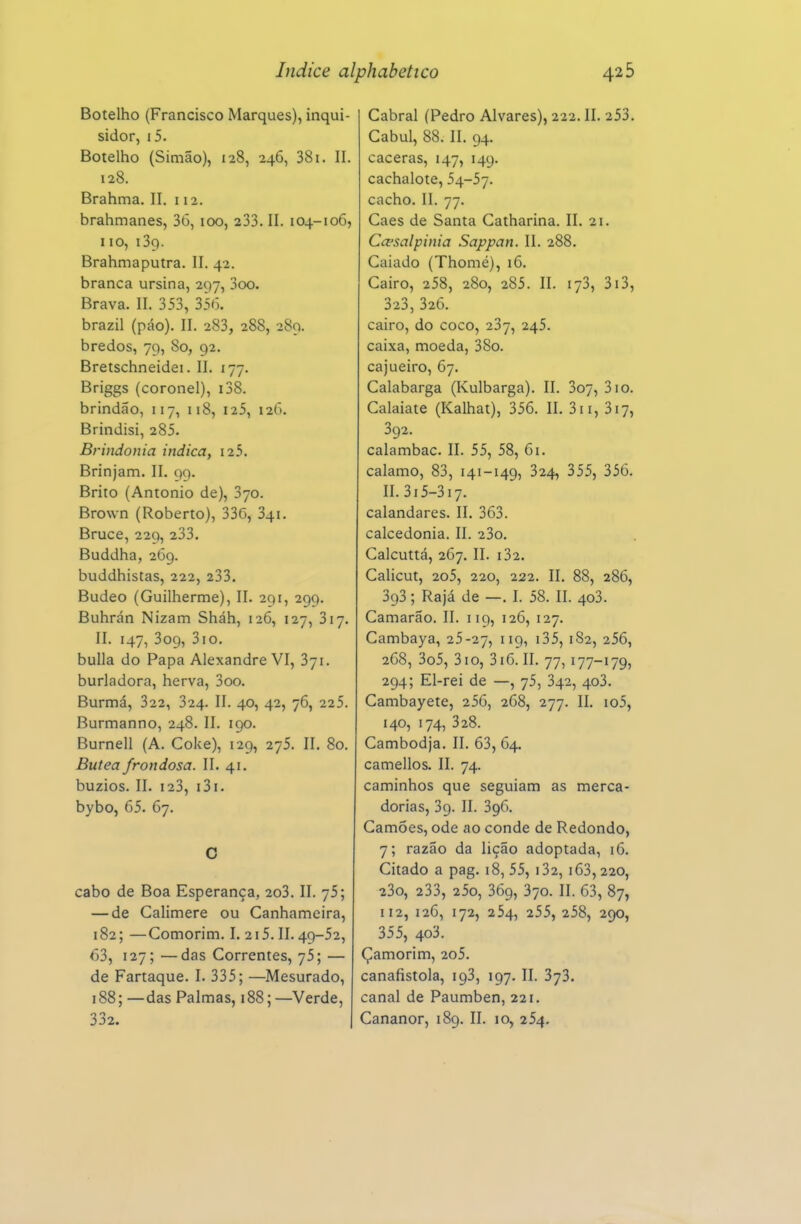 Botelho (Francisco Marques), inqui- sidor, i5. Botelho (Simão), 128, 246, 381. II. 128. Brahma. II. 112. brahmanes, 36, 100, 233. II. 104-106, 110, 139. Brahmaputra. II. 42. branca ursina, 297, 3oo. Brava. II. 353, 356. brazil (páo). II. 283, 288, 289. bredos, 79, 80, 92. Bretschneidei. II. 177. Briggs (coronel), i38. brindão, 117, 118, I25, 126. Brindisi, 285. Brindonia indica, i25. Brinjam. II. Q9. Brito (Antonio de), 370. Brown (Roberto), 336, 341. Bruce, 229, 233. Buddha, 269. buddhistas, 222, 233. Budeo (Guilherme), II. 291, 299. Buhrán Nizam Sháh, 126, 127, 317. II. 147, 309, 3io. bulia do Papa Alexandre VI, 371. burladora, herva, 3oo. Burmá, 322, 324. II. 40, 42, 76, 225. Burmanno, 248. II. 190. Burnell (A. Coke), 129, 275. II. 80. Butea frondosa. II. 41. búzios. II. 123, i3i. bybo, 65. 67. O cabo de Boa Esperança, 2o3. II. 75; — de Calimere ou Canhameira, 182; —Comorim. I. 215. II. 49-52, 63, 127; —das Correntes, 75; — de Fartaque. I. 335; —Mesurado, 188; —das Palmas, 188; —Verde, Cabral (Pedro Alvares), 222. II. 253. Cabul, 88. II. 94. caceras, 147, 149. cachalote, 54-57. cacho. II. 77. Caes de Santa Catharina. II. 21. Ccesalpinia Sappan. II. 288. Caiado (Thomé), 16. Cairo, 258, 280, 285. II. 173, 3i3, 323, 326. cairo, do coco, 237, 245. caixa, moeda, 38o. cajueiro, 67. Calabarga (Kulbarga). II. 3o7, 310. Calaiate (Kalhat), 356. II. 311, 317, 392. calambac. II. 55, 58, 61. calamo, 83, 141-149, 324, 355, 356. II. 315-317. calandares. II. 363. calcedonia. II. 23o, Calcuttá, 267. II. i32. Calicut, 2o5, 220, 222. II. 88, 286, 393; Rajá de —. I. 58. II. 403. Camarão. II. 119, 126, 127. Cambaya, 25-27, 119, i35, 182, 256, 268, 3o5, 310, 316. II. 77,177-179, 294; El-rei de —, 75, 342, 403. Cambayete, 256, 268, 277, II. io5, 140, 174, 328. Cambodja. II. 63, 64. camellos. II. 74. caminhos que seguiam as merca- dorias, 39. II. 396. Camões, ode ao conde de Redondo, 7; razão da lição adoptada, 16. Citado a pag. 18, 55, i32, 163,220, 23o, 233, 25o, 369, 370. II. 63, 87, 112, 126, 172, 254, 255, 258, 290, 355, 403. Çamorim, 2o5. canafistola, 193, 197. II. 373. canal de Paumben, 221.