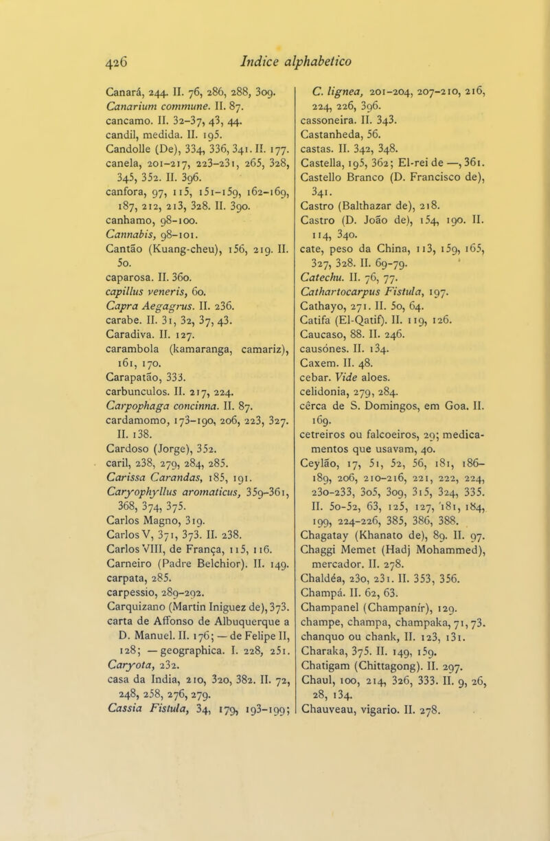 Canará, 244. II. 76, 286, 288, Sog. Canarium commune. II. 87. cancamo. II. 32-37, 43, 44. candil, medida. 11. igS. Candolle (De), 334, 336, 341. lí. 177. canela, 201-217, 223-23i, 265, 328, 345, 352. II. 396. cânfora, 97, ii5, iSi-iSg, 162-169, 187, 212, 2i3, 328. II. 390. cânhamo, 98-100. Cannabis, 98-101. Cantão (Kuang-cheu), i56, 219. II. 5o. caparosa. II. 36o. capillus veneris, 60. Capra Aegag}-us. 11. 236. carabe. II. 3i, 32, 37, 43. Caradiva. II. 127. carambola (kamaranga, camariz), 161, 170. Carapatão, 333. carbúnculos. II. 217, 224. Carpophaga concinna. II. 87. cardamomo, 173-190, 206, 223, 327. II. i38. Cardoso (Jorge), 352. caril, 238, 279, 284, 285. Carissa Carandas, i85, 191. Caryophyllus aromaticus, 3 59-361, 368, 374, 375. Carlos Magno, 319. Carlos V, 371, 373. II. 238. Carlos VIII, de França, 115, 116. Carneiro (Padre Belchior). II. 149. carpata, 285. carpessio, 289-292. Carquizano (Martin Iniguez de), 373. carta de Alfonso de Albuquerque a D. Manuel. II. 176; — de Felipe II, 128; — geographica. I. 228, 251. Caryota, 232. casa da índia, 2 lo, 320, 382. II. 72, 248, 258, 276, 279. Cássia Fistula, 34, 179, 193-199; C. lignea, 201-204, 207-210, 216, 224, 226, 396. cassoneira. II. 343. Castanheda, 56. castas. II. 342, 348. Castella, 195, 362; El-rei de —, 36i. Castello Branco (D. Francisco de), 341. Castro (Balthazar de), 218. Castro (D. João de), 154, 190. II. 114, 340. cate, peso da China, 113, 159, i65, 327, 328. II. 69-79. Catechu. II. 76, 77. Cathartocarpus Fistula, 197. Cathayo, 271. II. 5o, 64. Catifa (El-Qatif). II. 119, 126. Cáucaso, 88. II. 246. causónes. II. 134. Caxem. II. 48. cebar. Vide aloés. Celidônia, 279, 284. cerca de S. Domingos, em Goa. II. 169. cetreiros ou falcoeiros, 29; medica- mentos que usavam, 40. Ceylão, 17, 5i, 52, 56, 181, 186- 189, 206, 210-216, 221, 222, 224, 23o-233, 3o5, 309, 3i5, 324, 335. II. 5o-52, 63, 125, 127, '181, 184, 199, 224-226, 385, 386, 388. Chagatay (Khanato de), 89. II. 97. Chaggi Memet (Hadj Mohammed), mercador. II. 278. Chaldéa, 23o, 23i. II. 353, 356. Champá. II. 62, 63. Champanel (Champanír), 129. champe, champa, champaka, 71,73. chanquo ou chank, II. i23, i3i. Charaka, 375. II. 149, 159. Chatigam (Chittagong). II. 297. Chaul, 100, 214, 326, 333. II. 9, 26, 28, 134. Chauveau, vigário. II. 278.