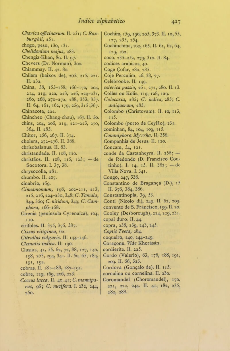 Chavica officinarum. II. 251; C. Rox- burghii, 251. chego, peso, i3o, i3i. Chelidonium rnajus, 283. Chengiz-Khan, 89. II. 97, Chevers (Dr, Norman), 3oo. Chiammay. II. 42. 80. Chilam (baixos de), 2o5, 20, 221. II. 232. China, 58, i55-i58, 166-170, 204, 214, 219, 222, 223, 226, 229-231, 260, 268, 270-272, 288, 353, 357. II 64, 161, 162,179,259,315,367. Chinacota, 222. Chincheo (Chang-chau), 167. II. 5o. chins, 204, 206, 219, 221-223, 270, 364. II. 285. Chitor, 256, 267. II. 374. cholera, 272-276. II. 388. chrisobalanus. II. 83. christandade. II. 108, 120. christãos. II. 108, u5, i25; —de Socotora. I. 37, 38. chrysocolla, 281. chumbo. II. 207. cinabrio, 169. Cinnamomum, 198, 202-211, 213, 215, 216,224-230, 348; C. Tamala, 349,35o; C. nitidum, 349; C. Cam- phora, 166-168. Cirênia (peninsula Cyrenaica), 104, 110. cirifoles. II. 375, 376, 387. Cissus vitiginea, 62. Citrulhis vulgaris. II. 144-146. Clematis indica. II. 190. Clusius, 41, 55, 62, 72, 88, 127, 140, 198, 253, 294, 341. II. 5o, 65, 184, 191, 192. cobras. II. i8i-i83, 187-191. cobre, 129, 169, 206, 223. Cocais lacca. II. 40,41; C. mannipa- rus, 96; C. nucifera. I. 232, 244, 25o, Cochim, 159,190, 2o5, 373. II. 10,55, 127, 235, 254. Cochinchina, 162, i65. II. 61, 62, 64, 129, 162. coco, 235-252, 279, 310. II. 84. códices arábicos, 40. Coge Çofar, 280, 285. Coje Perculim, 26, 38, 77. Celebrooke. II. 149. colérica passio, 261, 272, 280. II. i3. Colles ou Kolis, 119, 128, 129. Colocasia, 285; C. indica, 285; C. antiquorum, 285. Colombo (Christovam). II. 10, ii3, 115. Colombo (porto de Ceylao), 231. cominhan, 84, 104, 109, 115. Commiphora Myrrha. II. 356. Companhia de Jesus. II. 120. Concam, 54, 121. conde da Castanheyra. II. 258; — de Redondo (D. Francisco Cou- tinho). I. 14, i5. II. 382; —de Villa Nova. I. 341. Congo, 247, 336. Constantino de Bragança (D.), i5 II. 376, 384, 386. Constantinopla, 39, 53. Conti (Nicolo di), 249. II. 62, 209. convento de S. Francisco, 199. II. 20. Cooley (Desborough), 224, 229, 23i. copal duro. II. 44. copra, 238, 239, 243, 245. Coptis Teeta, 284. coqueiro, 240, 244-249. Coraçone. Vide Khorásán. cordierite. II. 225. Cordo (Valério), 63, 176, 188, 191, 209. II. 56, 323. Cordova (Gonçalo de). II. 115. cornalina ou cornelina. II. 23o. Coromandel (Choromandel), 170, 221, 222, 244. II. 41, 182, 235, 282, 288.