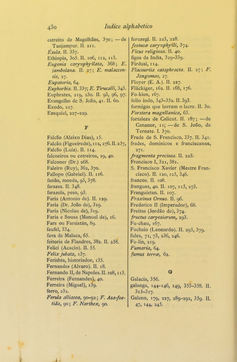 estreito de Magalhães, 870; —de Tanjampur. II. 211. Ésula. II. 337. Ethiopia, 3o5. II. 106, 112, ii3. Eugenia caryophyllata, 368; E. jambolana. II. 27; E. malaccen- sis, 27. Eupatorio, 64. Euphorbia. II. 337; E. Tirucalli, 343. Euphrates, 219, 23o. II. 93, 96, 97. Evangelho de S. João, 41. II. 60. Êxodo, 227. Ezequiel, 227-229. F Falcão (Aleixo Dias), i5. Falcão (Figueiredo), 112,276. II. 257, Falcão (Luiz). II. 114. falcoeiros ou cetreiros, 29, 40. Falconer (Dr.) 268. Faleiro (Ruy), 362, 370. Fallopo (Gabriel). II. 116. fanão, moeda, 93, 378. farazes. II. 348. farazola, peso, 93. Faria (Antonio de). II. 129. Faria (Dr. João de), 319. Faria (Nicolau de), 319. Faria e Sousa (Manuel de), 16. Fars ou Farsistán, 89. faufel, 334. fava de Malaca, 65. feitoria de Flandres, 382. II. 258. Felici (Acácio). II. 55. Felix jubata, 137. Ferishta, historiador, i35. Fernandes (Alvaro). II. 18. Fernando II, de Nápoles.II. 108, ii5. Ferreira (Fernandes), 40. Ferreira (Miguel), i3g. ferro, 232. Ferula alliacea, 90-92; F. Asa-foe- tida, 90; F. Narthex, 90. feruzegi. II. 223, 228. festucai caryophylli, 374. Ficus religiosa. II. 40. figos da índia, 329-339. Firdusi, 114. Flacourtia cataphracta. II. 27; F. Jangomas^ 27. Floyer (E. A.). II. 227. Fliickiger, 162. II. 168, 176. Fo-kien, 167. folio indo, 343-352.11.393. formigas que lavram o lacre. II. 3o. Forstera magellanica, 63. fortaleza de Calicut. II. 187; —de Cananor, 11; —de S. João, de Ternate. I. 370. Frade de S. Francisco, 337. II. 341. frades, dominicos e franciscanos, 271. fragmenta preciosa. II. 223. Francisco I, 32i, 38i. S. Francisco Xavier (Mestre Fran- cisco). II. 120, 125, 346. francos. II. 108. frangues, 40. II. 107, 115, 273. Franguístan. II. 107. Fraxinus Ornus. II. 96. Frederico II (Imperador), 68. Freitas (Jordão de), 374. fructus carpesiorum, 293. Fu-chau, 167. Fuchsio (Leonardo). II. 295, 379. fules, 71, 73, 236, 246. Fu-lin, 219. Fumaria, 64. fumus terrce, 62. a Galacia, 356. galanga, 144-146, 149, 353-358. II. 3i5-3i7. Galeno, 179, 227, 289-292, 359. IL 47, 144, 245.