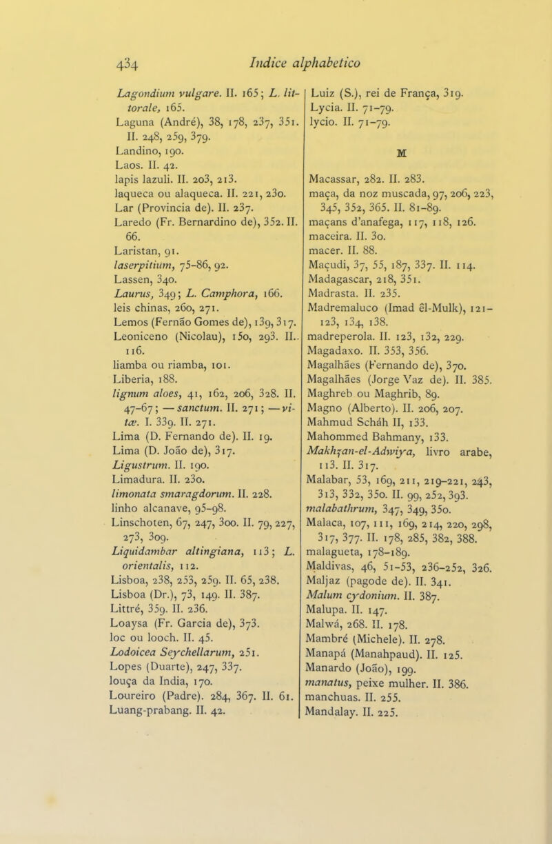 Lagondiuni vulgare. II. i65; L. lit- torale, i65. Laguna (André), 38, 178, 237, 351. II. 248, 259, 379. Landino, 190. Laos. II. 42. lápis lazuli. II. 2o3, 213. laqueca ou alaqueca. II. 221, 23o. Lar (Provincia de). II. 237. Laredo (Fr. Bernardino de), 352. II. 66. Laristan, 91. laserpitiumy 75-86, 92. Lassen, 340. Laurvs, 349; L. Camphora, 166. leis chinas, 260, 271. Lemos (Fernão Gomes de), 139, 317, Leoniceno (Nicolau), i5o, 293. II.. 116. liamba ou riamba, loi. Libéria, 188. lignum aloés, 41, 162, 206, 328. II. 47-67; — sanctum. II. 271; —vi- tce. I. 339. II. 271. Lima (D. Fernando de). II. 19. Lima (D. João de), 317. Ligustrum. II. 190. Limadura. II. 23o. limonata smaragdorum. II. 228. linho alcanave, 95-98. Linschoten, 67, 247, 3oo. II. 79, 227, 273, 309. Liquidambar altingiana, ii3; L. orieutalis, 112. Lisboa, 238, 253, 259. II. 65, 238. Lisboa (Dr.), 73, 149. II. 387. Littré, 359. II. 236. Loaysa (Fr. Garcia de), 373. loc ou looch. II. 45. Lodoicea Seychellarum, 251. Lopes (Duarte), 247, 337. louça da índia, 170. Loureiro (Padre). 284, 367. II. 61. Luiz (S.), rei de França, 319. Lycia. II. 71-79. lycio. II. 71-79. M Macassar, 282. II. 283. maça, da noz muscada, 97, 206, 223, 345, 352, 365. II. 81-89. maçans d'anafega, 117, 118, 126. maceira. II. 3o. macer. II. 88. Maçudi, 37, 55, 187, 337. II. 114. Madagáscar, 218, 351. Madrasta. II. 235. Madremaluco (Imad êl-Mulk), 121- 123, i34, i38. madrepérola. II. i23, i32, 229. Magadaxo. II. 353, 356. Magalhães (Fernando de), 370. Magalhães (Jorge Vaz de). II. 385. Maghreb ou Maghrib, 89. Magno (Alberto). II. 206, 207. Mahmud Scháh II, i33. Mahommed Bahmany, i33. Makh:(an-el-Adwiya, livro árabe, ii3. n. 317. Malabar, 53, 169, 211, 219-221, 2^3, 3i3, 332, 35o. n. 99, 252,393. malabathrum, 347, 349, 35o. Malaca, 107, iii, 169, 214, 220, 298, 317, 377. II. 178, 285, 382, 388. malagueta, 178-189. Maldivas, 46, 5i-53, 236-252, 326. Maljaz (pagode de). II. 341. Malum cydonhmt. II. 387. Malupa. II. 147. Malwá, 268. II. 178. Mambré (Michele). II. 278. Manapá (Manahpaud). II. i25. Manardo (João), 199. mamtus, peixe mulher. II. 386. manchuas. II. 255.