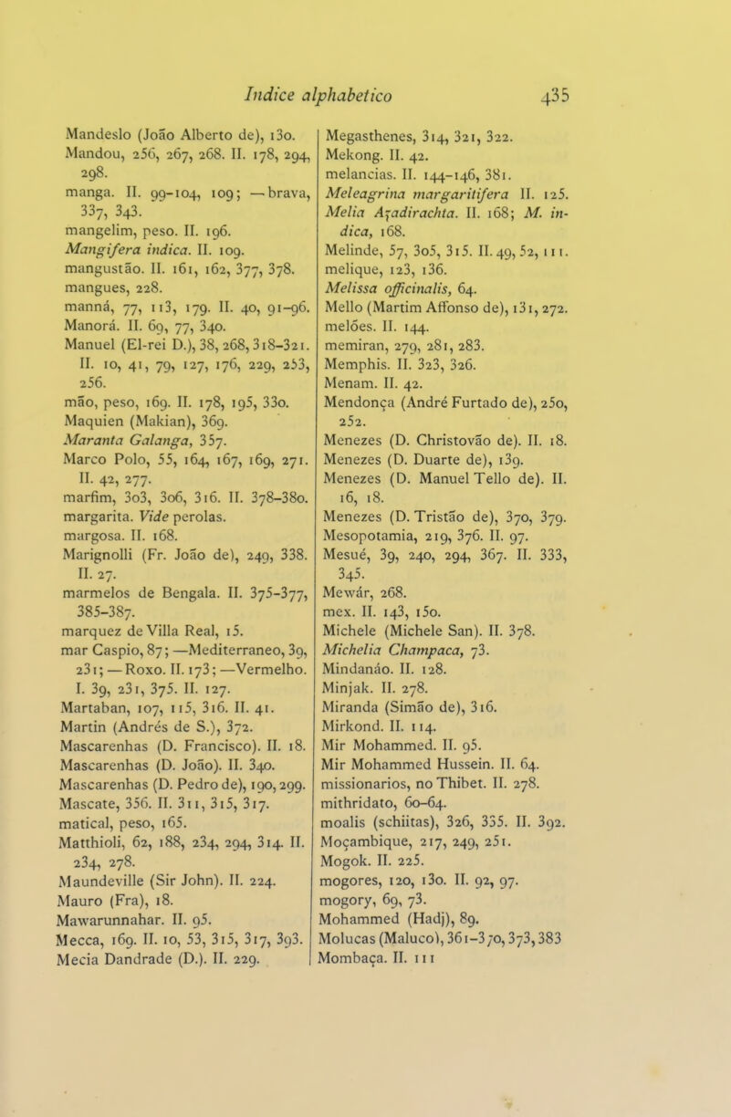 Mandeslo (João Alberto de), i3o. Mandou, 256, 267, 268. II. 178, 294, 298. manga. II. 99-104, 109; —brava, 337, 343. mangelim, peso. II. 196. Mangifera indica. II. 109. mangustão. II. 161, 162, 377, 378. mangues, 228. manná, 77, ii3, 179. II. 40, 91-96. Manorá. II. 69, 77, 340. Manuel (El-rei D.), 38,268,318-321. II. 10, 41, 79, 127, 176, 229, 233, 256. mão, peso, 169. II. 178, 195, 33o. Maquien (Makian), 369. Maranta Galanga, 357. Marco Polo, 55, 164, 167, 169, 271. II. 42, 277. marfim, 3o3, 3o6, 316. II. 378-380. margarita. Vide pérolas, margosa. II. 168. Marignolli (Fr. João de), 249, 338. II. 27. marmelos de Bengala. II. 3j5-3jj^ 385-387. marquez de Villa Real, i5. mar Caspio, 87; —Mediterrâneo, 39, 231; —Roxo. II. 173; —Vermelho. I. 39, 231, 375. II. 127. Martaban, 107, ii5, 3i6. II. 41. Martin (Andrés de S.), 372. Mascarenhas (D. Francisco). II. 18. Mascarenhas (D. João). II. 340. Mascarenhas (D. Pedro de), 190,299. Mascate, 356. II. 3ii, 3i5, 317. matical, peso, i65. Matthioli, 62, 188, 234, 294, 314. II. 234, 278. Maundeville (Sir John). II. 224. Mauro (Fra), 18. Mawarunnahar. II. 95. Mecca, 169. II. 10, 53, 3i5, 317, 393. Mecia Dandrade (D.). II. 229. Megasthenes, 314, 32i, 322. Mekong. II. 42. melancias. II. 144-146, 38i. Meleagrina margaritifera II. i25. Melia A^adirachia. II. ió8; M. in- dica, 168. Melinde, 57, 3o5, 3i5. 11.49,52, iii. melique, i23, i36. Melissa officinalis, 64. Mello (Martim Affbnso de), i3i, 272. melões. II. 144. memiran, 279, 281, 283. Memphis. II. 323, 326. Menam. II. 42. Mendonça (André Furtado de), 25o, 252. Menezes (D. Christovão de). II. 18. Menezes (D. Duarte de), iSg. Menezes (D. Manuel Tello de). II. 16, 18. Menezes (D. Tristão de), 370, 379. Mesopotâmia, 219, 376. II. 97. Mesué, 39, 240, 294, 367. II. 333, 345. Mewár, 268. mex. II. 143, i5o. Michele (Michele San). II. 378. Alichelia Champaca, 73. Mindanáo. II. 128. Minjak. II. 278. Miranda (Simão de), 316. Mirkond. II. 114. Mir Mohammed. II. 95. Mir Mohammed Hussein. II. 64. missionários, no Thibet. II. 278. mithridato, 60-64. moalis (schiitas), 326, 335. II. 392. Moçambique, 217, 249, 25i. Mogok. II. 225. mogores, 120, i3o. II. 92, 97. mogory, 69, 73. Mohammed (Hadj), 89. Molucas (Maluco), 36i-3;o, 373,383 Mombaça. II. 111